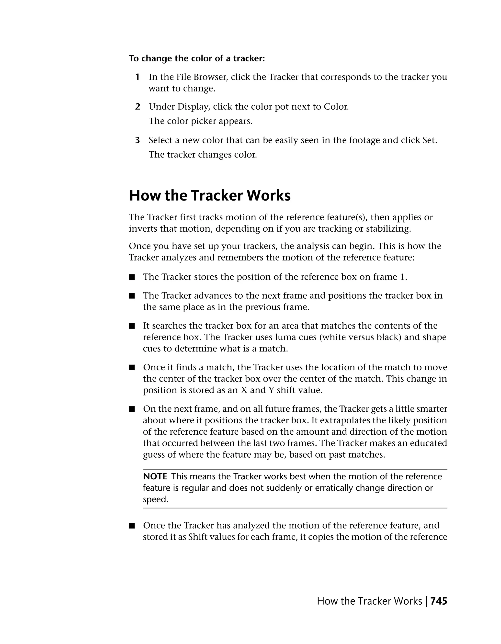 To change the color of a tracker:

    1 In the File Browser, click the Tracker that corresponds to the tracker you
      want to change.

    2 Under Display, click the color pot next to Color.
       The color picker appears.

    3 Select a new color that can be easily seen in the footage and click Set.
       The tracker changes color.



How the Tracker Works
The Tracker first tracks motion of the reference feature(s), then applies or
inverts that motion, depending on if you are tracking or stabilizing.
Once you have set up your trackers, the analysis can begin. This is how the
Tracker analyzes and remembers the motion of the reference feature:

■    The Tracker stores the position of the reference box on frame 1.

■    The Tracker advances to the next frame and positions the tracker box in
     the same place as in the previous frame.

■    It searches the tracker box for an area that matches the contents of the
     reference box. The Tracker uses luma cues (white versus black) and shape
     cues to determine what is a match.

■    Once it finds a match, the Tracker uses the location of the match to move
     the center of the tracker box over the center of the match. This change in
     position is stored as an X and Y shift value.

■    On the next frame, and on all future frames, the Tracker gets a little smarter
     about where it positions the tracker box. It extrapolates the likely position
     of the reference feature based on the amount and direction of the motion
     that occurred between the last two frames. The Tracker makes an educated
     guess of where the feature may be, based on past matches.

     NOTE This means the Tracker works best when the motion of the reference
     feature is regular and does not suddenly or erratically change direction or
     speed.

■    Once the Tracker has analyzed the motion of the reference feature, and
     stored it as Shift values for each frame, it copies the motion of the reference




                                                  How the Tracker Works | 745
 