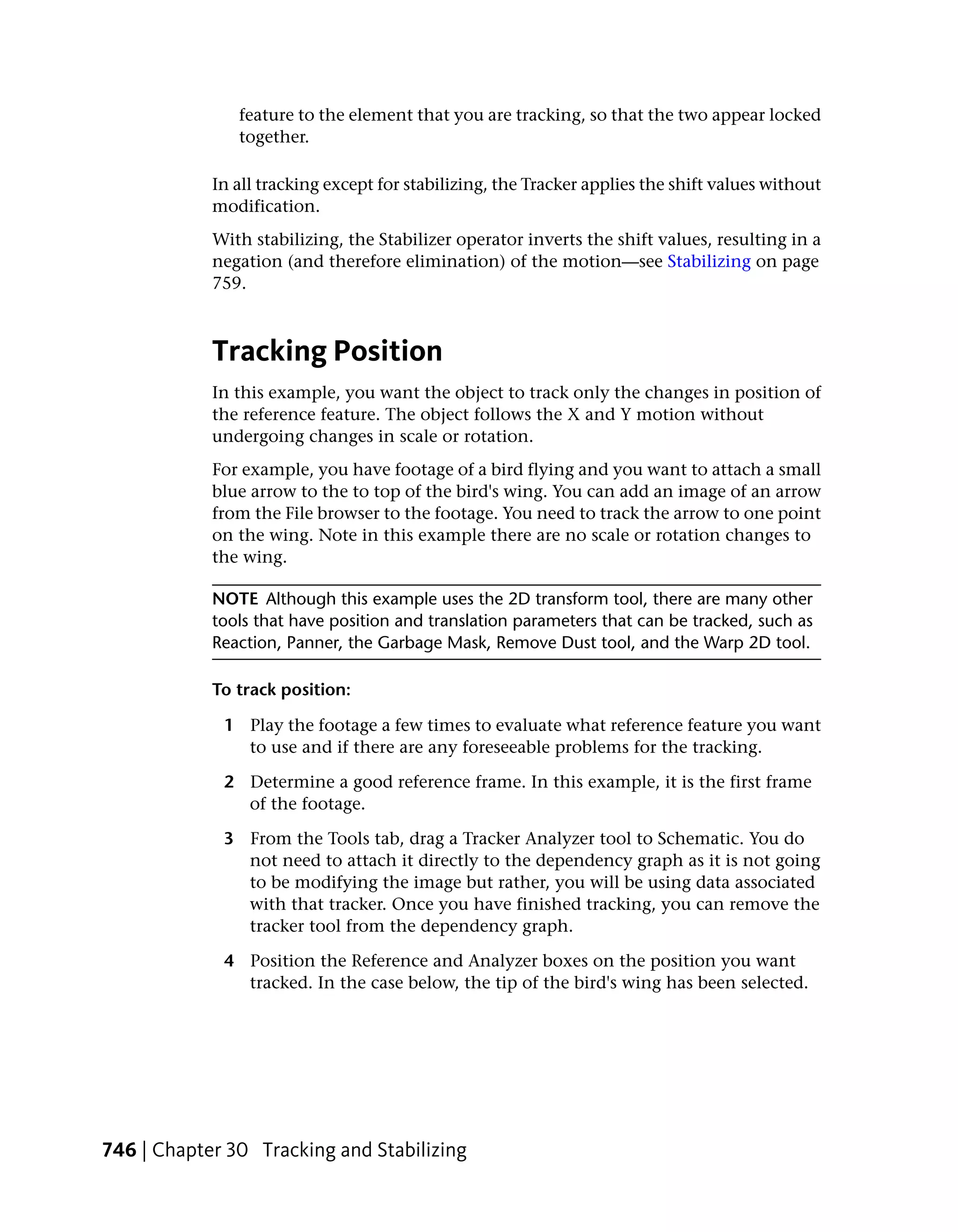 feature to the element that you are tracking, so that the two appear locked
               together.

            In all tracking except for stabilizing, the Tracker applies the shift values without
            modification.
            With stabilizing, the Stabilizer operator inverts the shift values, resulting in a
            negation (and therefore elimination) of the motion—see Stabilizing on page
            759.



            Tracking Position
            In this example, you want the object to track only the changes in position of
            the reference feature. The object follows the X and Y motion without
            undergoing changes in scale or rotation.
            For example, you have footage of a bird flying and you want to attach a small
            blue arrow to the to top of the bird's wing. You can add an image of an arrow
            from the File browser to the footage. You need to track the arrow to one point
            on the wing. Note in this example there are no scale or rotation changes to
            the wing.

            NOTE Although this example uses the 2D transform tool, there are many other
            tools that have position and translation parameters that can be tracked, such as
            Reaction, Panner, the Garbage Mask, Remove Dust tool, and the Warp 2D tool.

            To track position:

             1 Play the footage a few times to evaluate what reference feature you want
               to use and if there are any foreseeable problems for the tracking.

             2 Determine a good reference frame. In this example, it is the first frame
               of the footage.

             3 From the Tools tab, drag a Tracker Analyzer tool to Schematic. You do
               not need to attach it directly to the dependency graph as it is not going
               to be modifying the image but rather, you will be using data associated
               with that tracker. Once you have finished tracking, you can remove the
               tracker tool from the dependency graph.

             4 Position the Reference and Analyzer boxes on the position you want
               tracked. In the case below, the tip of the bird's wing has been selected.




746 | Chapter 30 Tracking and Stabilizing
 
