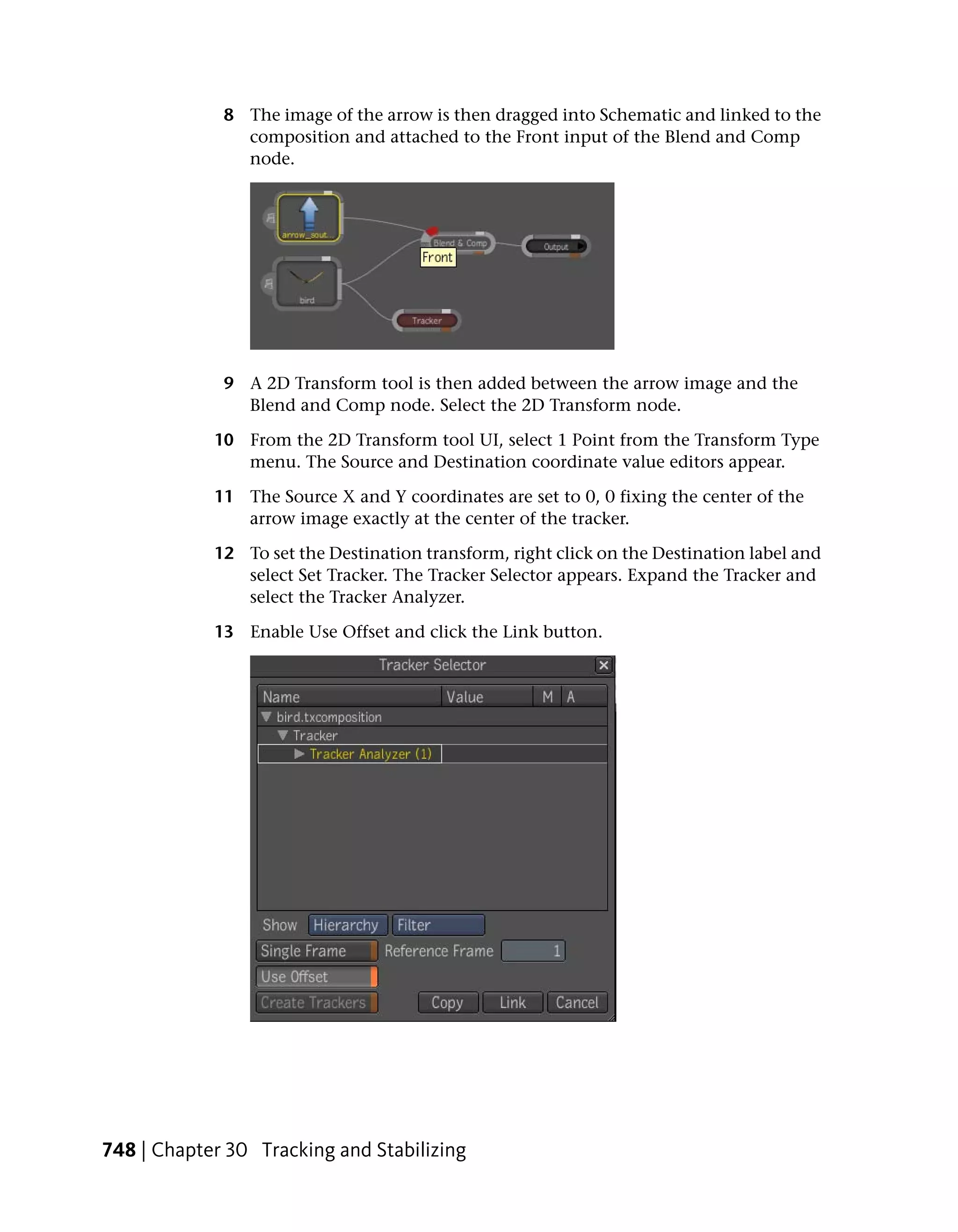 8 The image of the arrow is then dragged into Schematic and linked to the
               composition and attached to the Front input of the Blend and Comp
               node.




             9 A 2D Transform tool is then added between the arrow image and the
               Blend and Comp node. Select the 2D Transform node.

            10 From the 2D Transform tool UI, select 1 Point from the Transform Type
               menu. The Source and Destination coordinate value editors appear.

            11 The Source X and Y coordinates are set to 0, 0 fixing the center of the
               arrow image exactly at the center of the tracker.

            12 To set the Destination transform, right click on the Destination label and
               select Set Tracker. The Tracker Selector appears. Expand the Tracker and
               select the Tracker Analyzer.

            13 Enable Use Offset and click the Link button.




748 | Chapter 30 Tracking and Stabilizing
 