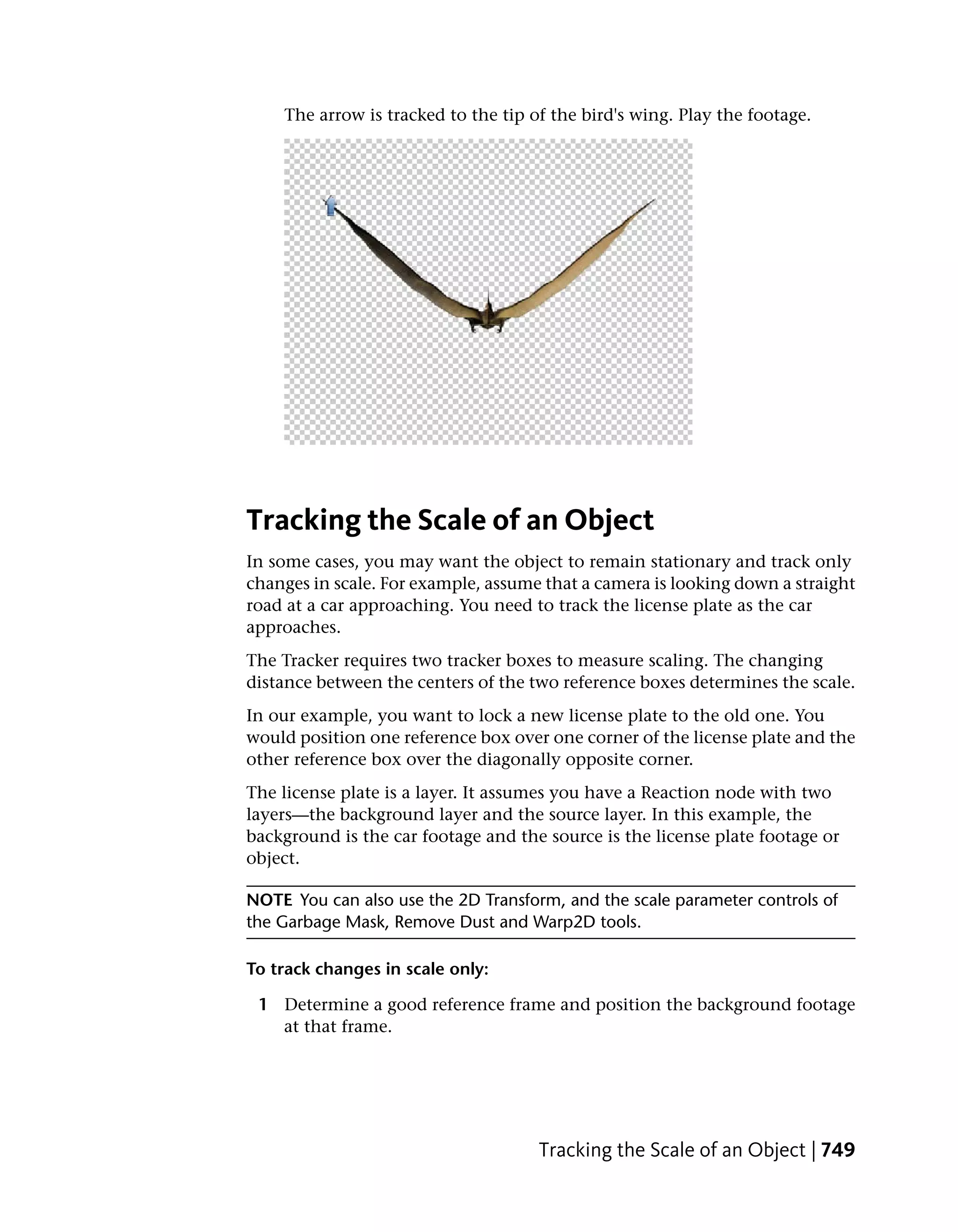 The arrow is tracked to the tip of the bird's wing. Play the footage.




Tracking the Scale of an Object
In some cases, you may want the object to remain stationary and track only
changes in scale. For example, assume that a camera is looking down a straight
road at a car approaching. You need to track the license plate as the car
approaches.
The Tracker requires two tracker boxes to measure scaling. The changing
distance between the centers of the two reference boxes determines the scale.
In our example, you want to lock a new license plate to the old one. You
would position one reference box over one corner of the license plate and the
other reference box over the diagonally opposite corner.
The license plate is a layer. It assumes you have a Reaction node with two
layers—the background layer and the source layer. In this example, the
background is the car footage and the source is the license plate footage or
object.

NOTE You can also use the 2D Transform, and the scale parameter controls of
the Garbage Mask, Remove Dust and Warp2D tools.

To track changes in scale only:

 1 Determine a good reference frame and position the background footage
   at that frame.




                                     Tracking the Scale of an Object | 749
 