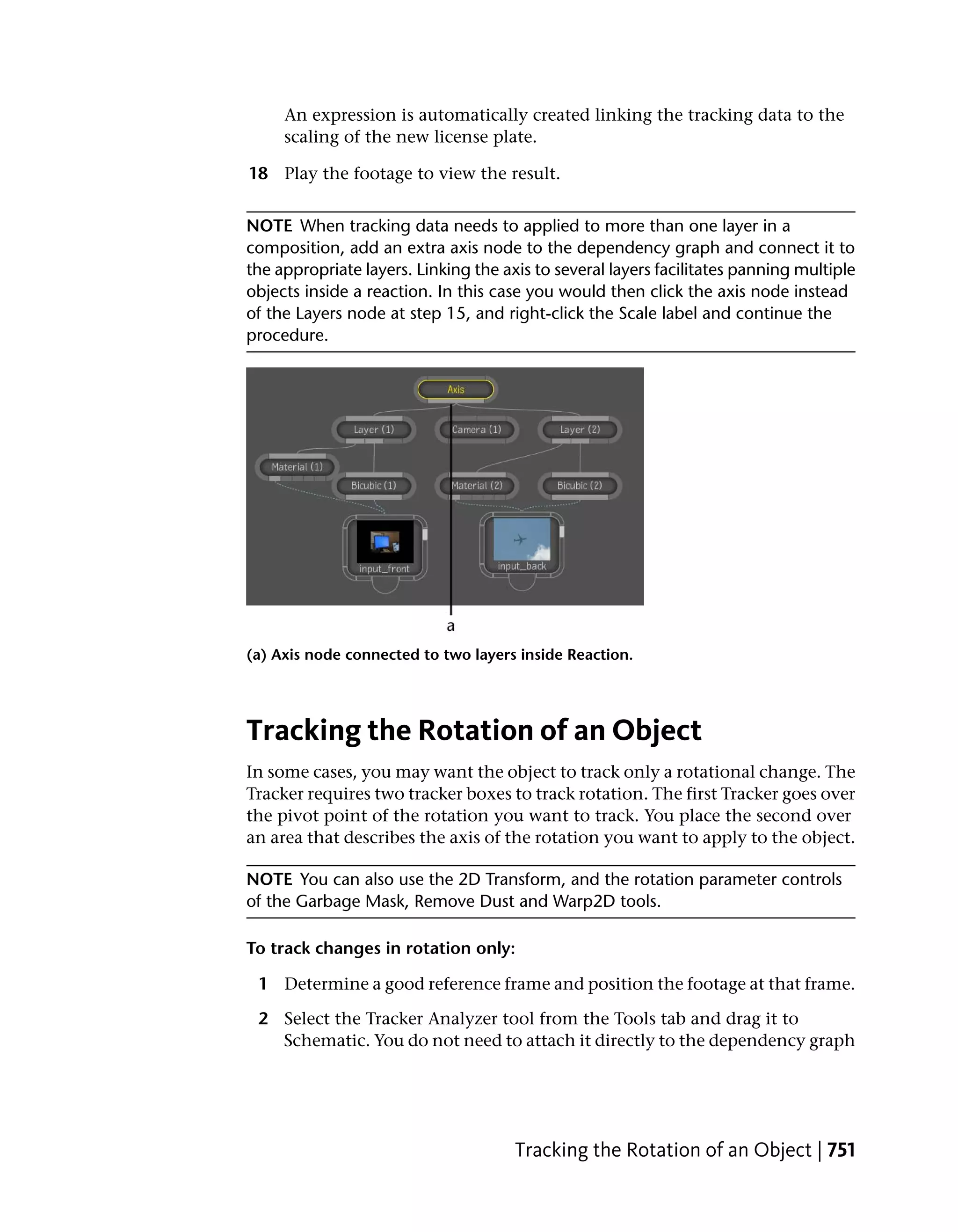 An expression is automatically created linking the tracking data to the
     scaling of the new license plate.

18 Play the footage to view the result.


NOTE When tracking data needs to applied to more than one layer in a
composition, add an extra axis node to the dependency graph and connect it to
the appropriate layers. Linking the axis to several layers facilitates panning multiple
objects inside a reaction. In this case you would then click the axis node instead
of the Layers node at step 15, and right-click the Scale label and continue the
procedure.




(a) Axis node connected to two layers inside Reaction.




Tracking the Rotation of an Object
In some cases, you may want the object to track only a rotational change. The
Tracker requires two tracker boxes to track rotation. The first Tracker goes over
the pivot point of the rotation you want to track. You place the second over
an area that describes the axis of the rotation you want to apply to the object.

NOTE You can also use the 2D Transform, and the rotation parameter controls
of the Garbage Mask, Remove Dust and Warp2D tools.

To track changes in rotation only:

 1 Determine a good reference frame and position the footage at that frame.

 2 Select the Tracker Analyzer tool from the Tools tab and drag it to
   Schematic. You do not need to attach it directly to the dependency graph




                                      Tracking the Rotation of an Object | 751
 