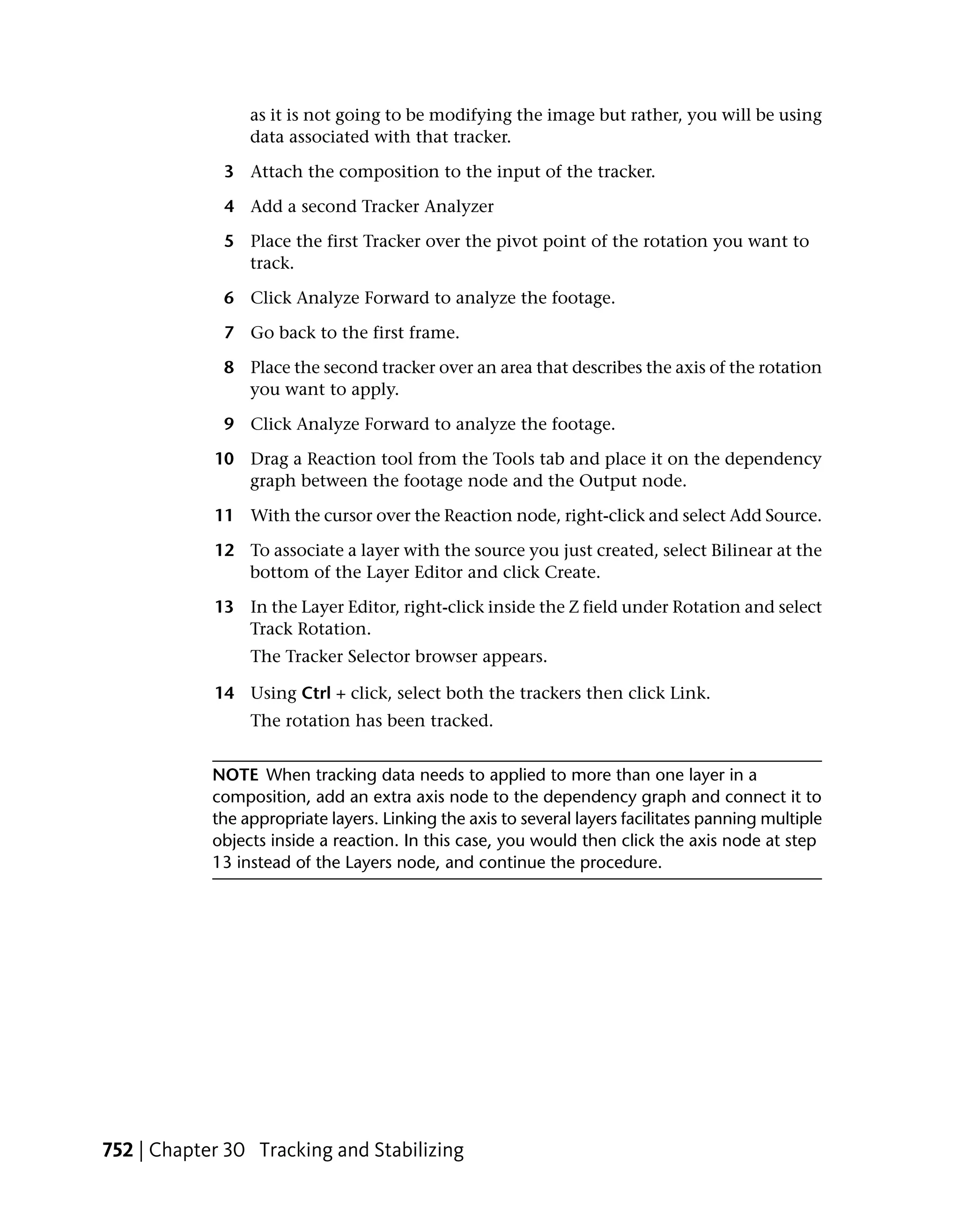as it is not going to be modifying the image but rather, you will be using
                 data associated with that tracker.

             3 Attach the composition to the input of the tracker.

             4 Add a second Tracker Analyzer

             5 Place the first Tracker over the pivot point of the rotation you want to
               track.

             6 Click Analyze Forward to analyze the footage.

             7 Go back to the first frame.

             8 Place the second tracker over an area that describes the axis of the rotation
               you want to apply.

             9 Click Analyze Forward to analyze the footage.

            10 Drag a Reaction tool from the Tools tab and place it on the dependency
               graph between the footage node and the Output node.

            11 With the cursor over the Reaction node, right-click and select Add Source.

            12 To associate a layer with the source you just created, select Bilinear at the
               bottom of the Layer Editor and click Create.

            13 In the Layer Editor, right-click inside the Z field under Rotation and select
               Track Rotation.
                 The Tracker Selector browser appears.

            14 Using Ctrl + click, select both the trackers then click Link.
                 The rotation has been tracked.


            NOTE When tracking data needs to applied to more than one layer in a
            composition, add an extra axis node to the dependency graph and connect it to
            the appropriate layers. Linking the axis to several layers facilitates panning multiple
            objects inside a reaction. In this case, you would then click the axis node at step
            13 instead of the Layers node, and continue the procedure.




752 | Chapter 30 Tracking and Stabilizing
 