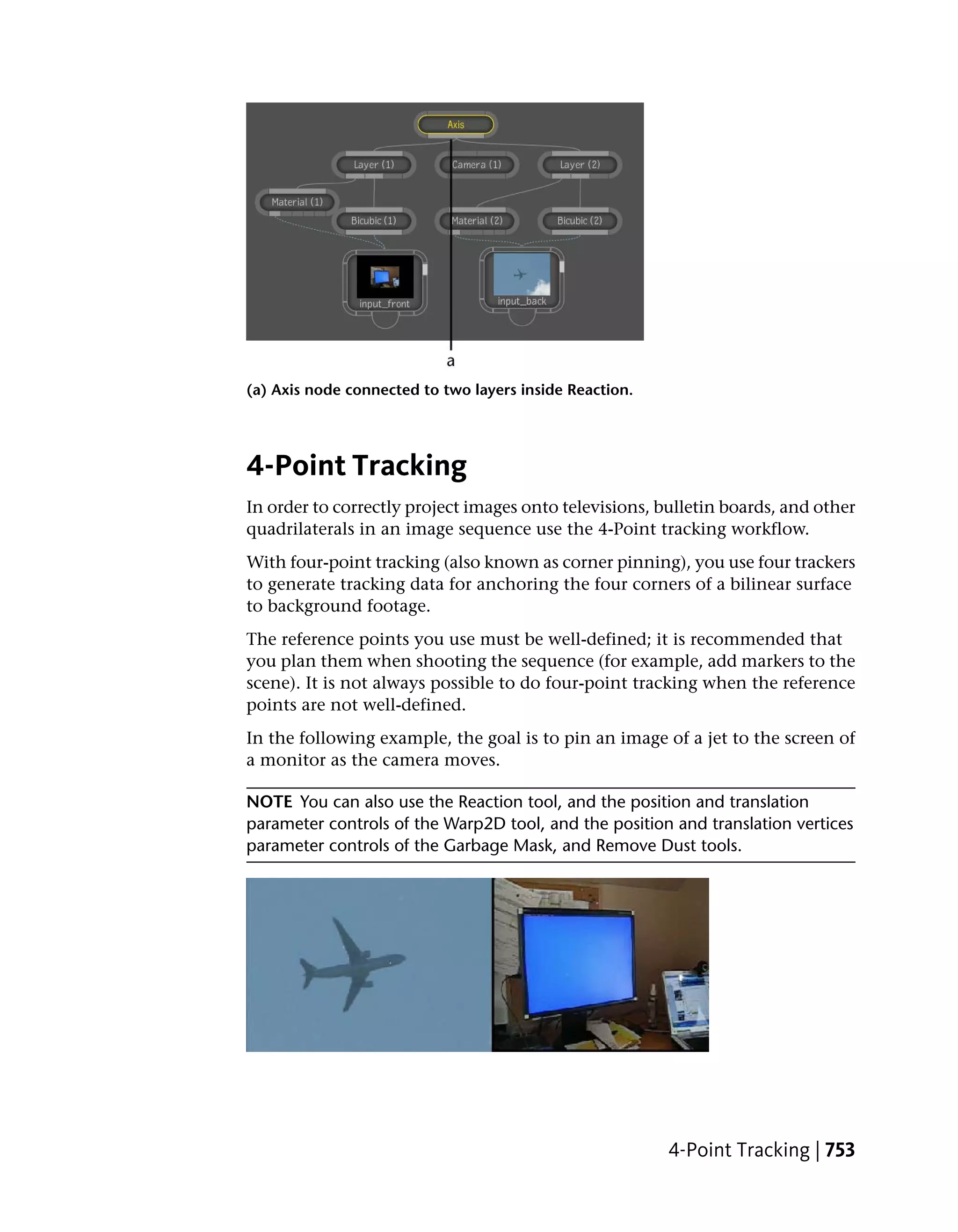 (a) Axis node connected to two layers inside Reaction.




4-Point Tracking
In order to correctly project images onto televisions, bulletin boards, and other
quadrilaterals in an image sequence use the 4-Point tracking workflow.
With four-point tracking (also known as corner pinning), you use four trackers
to generate tracking data for anchoring the four corners of a bilinear surface
to background footage.
The reference points you use must be well-defined; it is recommended that
you plan them when shooting the sequence (for example, add markers to the
scene). It is not always possible to do four-point tracking when the reference
points are not well-defined.
In the following example, the goal is to pin an image of a jet to the screen of
a monitor as the camera moves.

NOTE You can also use the Reaction tool, and the position and translation
parameter controls of the Warp2D tool, and the position and translation vertices
parameter controls of the Garbage Mask, and Remove Dust tools.




                                                         4-Point Tracking | 753
 
