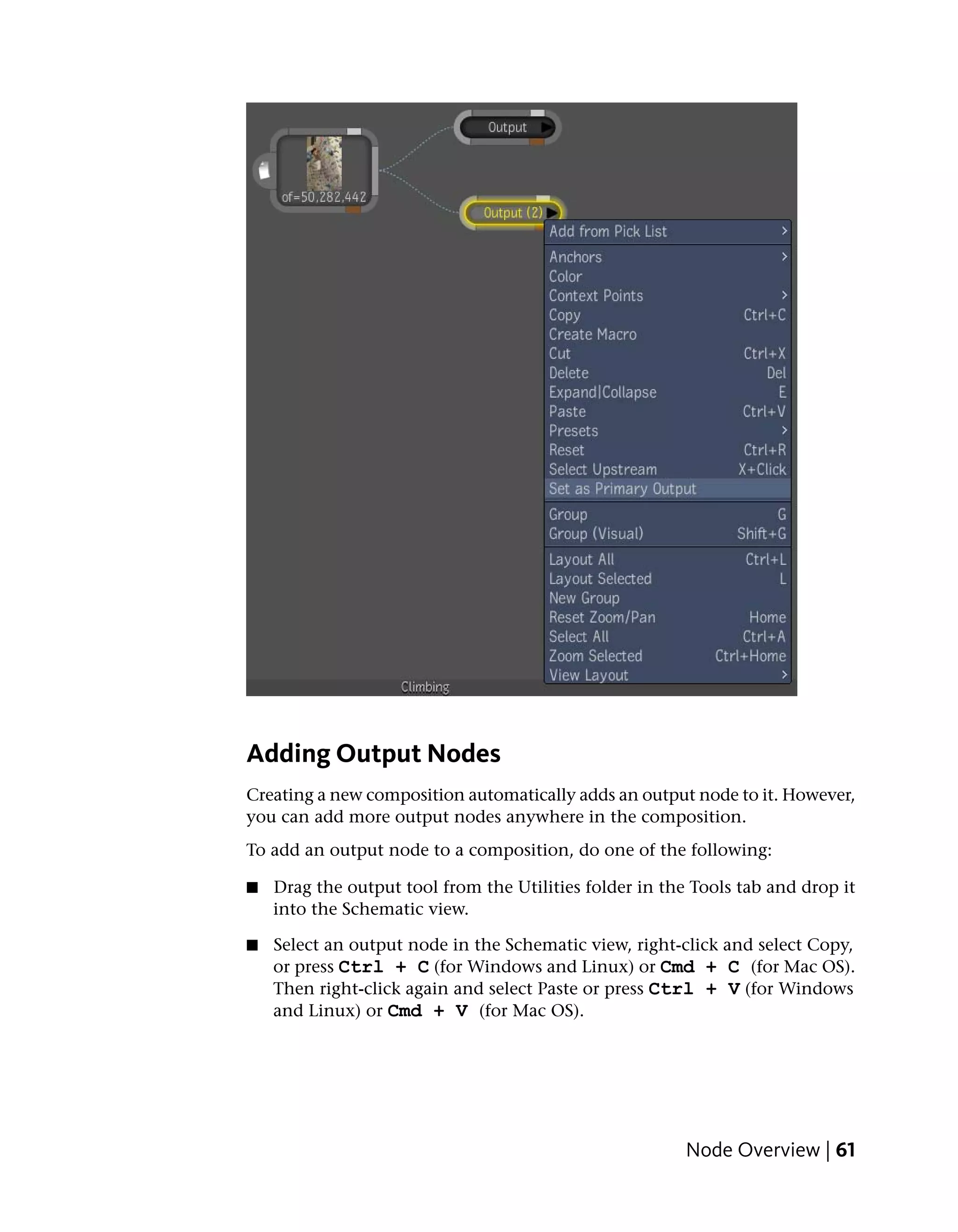 Adding Output Nodes
Creating a new composition automatically adds an output node to it. However,
you can add more output nodes anywhere in the composition.
To add an output node to a composition, do one of the following:

■   Drag the output tool from the Utilities folder in the Tools tab and drop it
    into the Schematic view.

■   Select an output node in the Schematic view, right-click and select Copy,
    or press Ctrl + C (for Windows and Linux) or Cmd + C (for Mac OS).
    Then right-click again and select Paste or press Ctrl + V (for Windows
    and Linux) or Cmd + V (for Mac OS).




                                                         Node Overview | 61
 