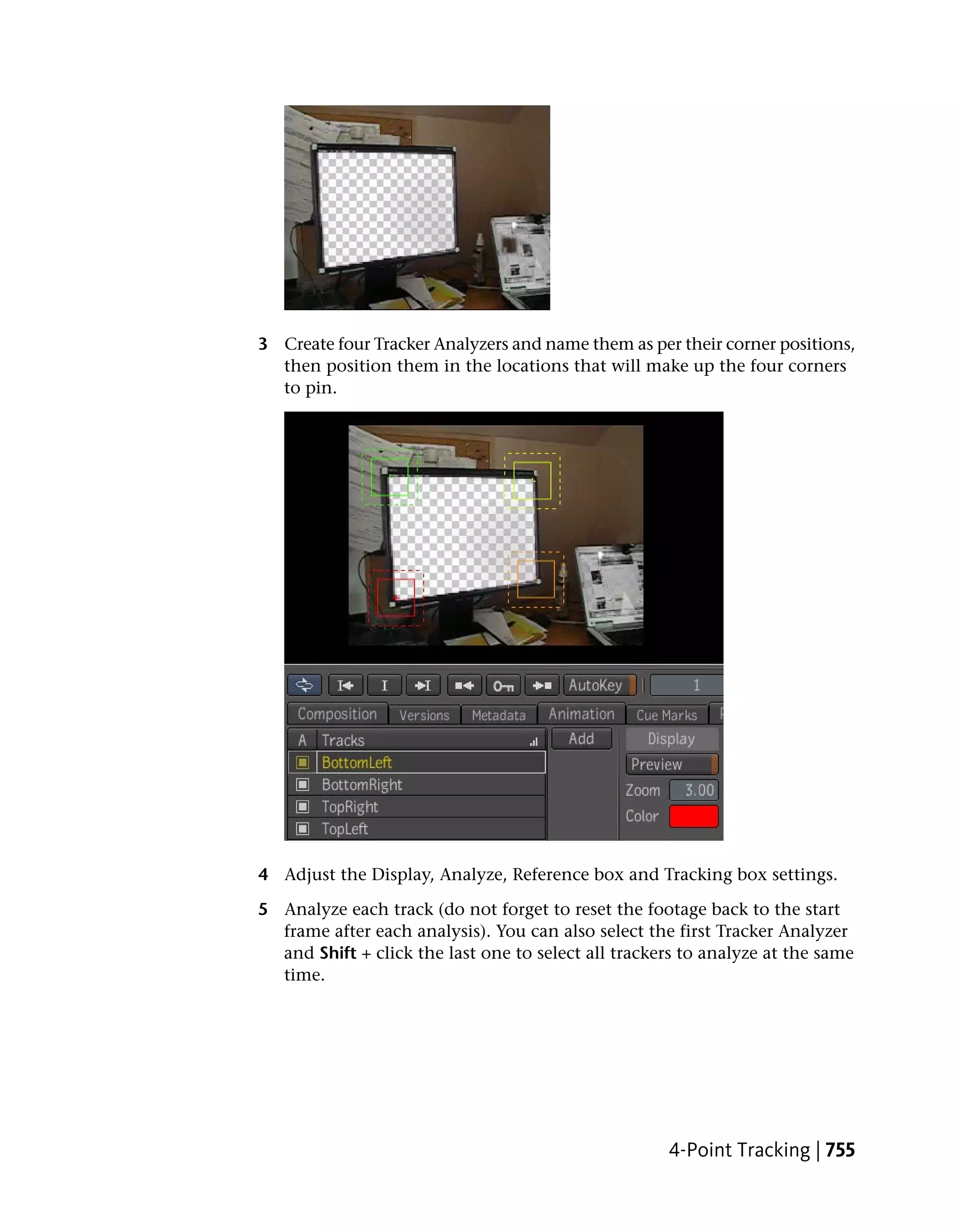 3 Create four Tracker Analyzers and name them as per their corner positions,
  then position them in the locations that will make up the four corners
  to pin.




4 Adjust the Display, Analyze, Reference box and Tracking box settings.

5 Analyze each track (do not forget to reset the footage back to the start
  frame after each analysis). You can also select the first Tracker Analyzer
  and Shift + click the last one to select all trackers to analyze at the same
  time.




                                                     4-Point Tracking | 755
 