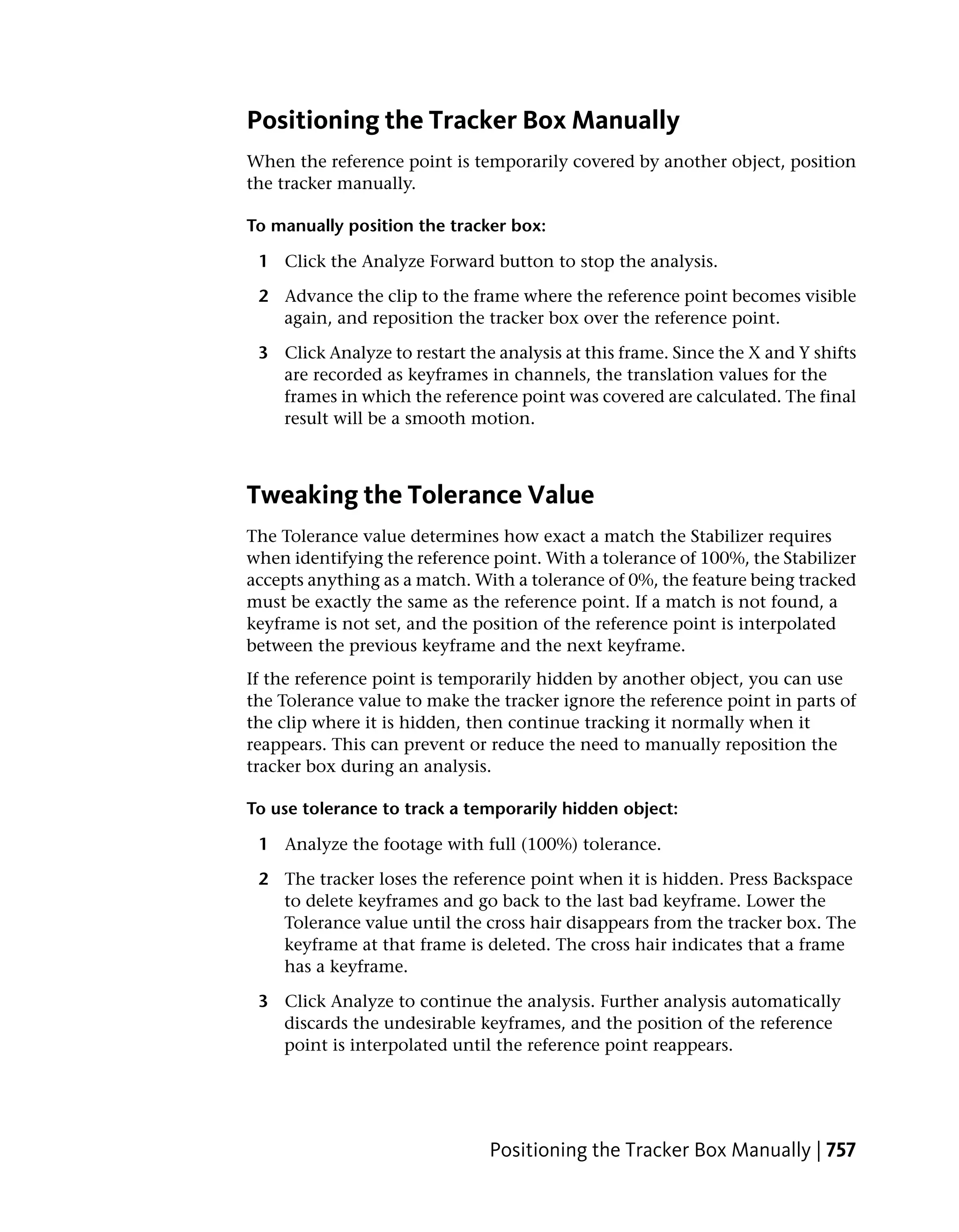 Positioning the Tracker Box Manually
When the reference point is temporarily covered by another object, position
the tracker manually.

To manually position the tracker box:

 1 Click the Analyze Forward button to stop the analysis.

 2 Advance the clip to the frame where the reference point becomes visible
   again, and reposition the tracker box over the reference point.

 3 Click Analyze to restart the analysis at this frame. Since the X and Y shifts
   are recorded as keyframes in channels, the translation values for the
   frames in which the reference point was covered are calculated. The final
   result will be a smooth motion.



Tweaking the Tolerance Value
The Tolerance value determines how exact a match the Stabilizer requires
when identifying the reference point. With a tolerance of 100%, the Stabilizer
accepts anything as a match. With a tolerance of 0%, the feature being tracked
must be exactly the same as the reference point. If a match is not found, a
keyframe is not set, and the position of the reference point is interpolated
between the previous keyframe and the next keyframe.
If the reference point is temporarily hidden by another object, you can use
the Tolerance value to make the tracker ignore the reference point in parts of
the clip where it is hidden, then continue tracking it normally when it
reappears. This can prevent or reduce the need to manually reposition the
tracker box during an analysis.

To use tolerance to track a temporarily hidden object:

 1 Analyze the footage with full (100%) tolerance.

 2 The tracker loses the reference point when it is hidden. Press Backspace
   to delete keyframes and go back to the last bad keyframe. Lower the
   Tolerance value until the cross hair disappears from the tracker box. The
   keyframe at that frame is deleted. The cross hair indicates that a frame
   has a keyframe.

 3 Click Analyze to continue the analysis. Further analysis automatically
   discards the undesirable keyframes, and the position of the reference
   point is interpolated until the reference point reappears.




                               Positioning the Tracker Box Manually | 757
 