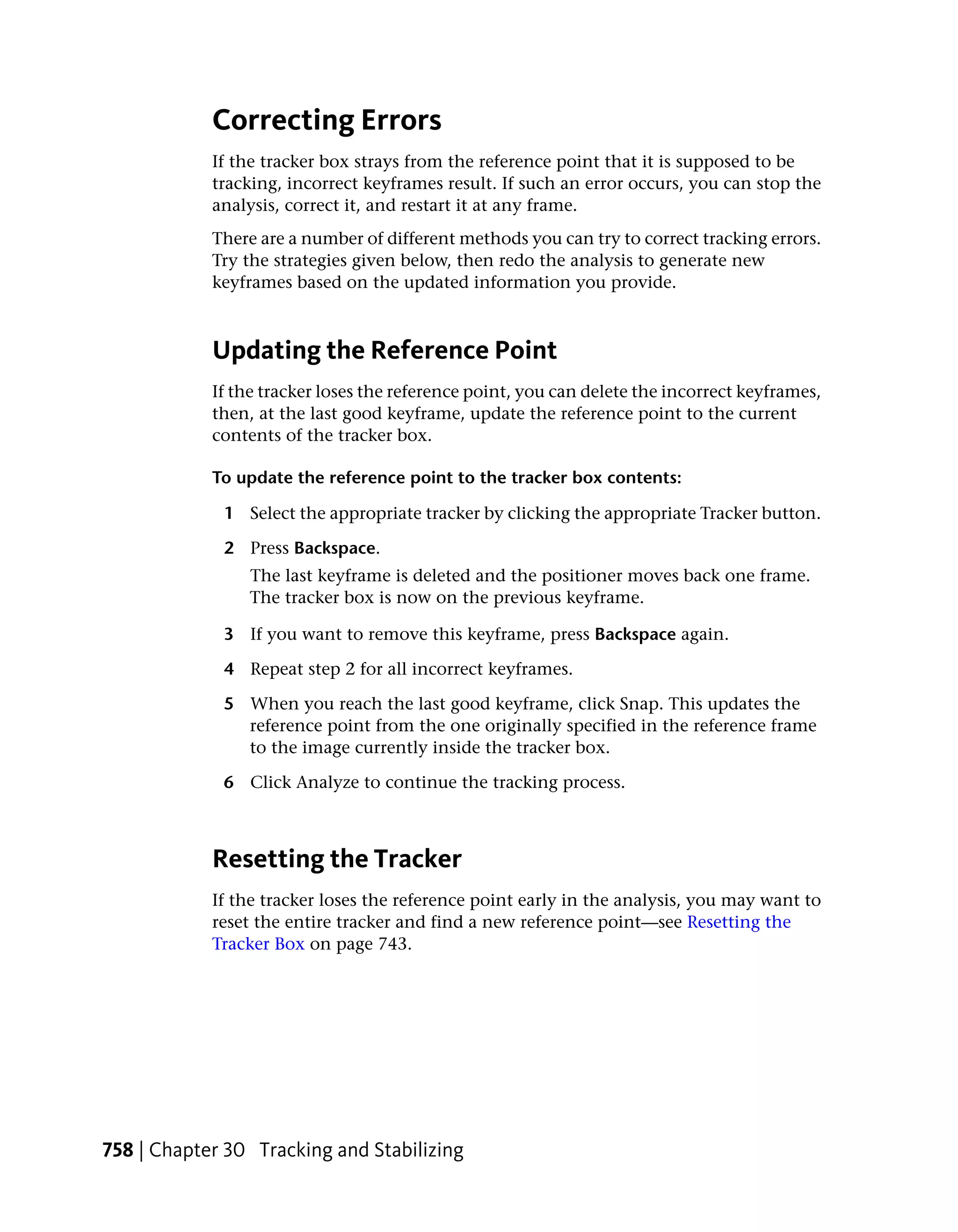 Correcting Errors
            If the tracker box strays from the reference point that it is supposed to be
            tracking, incorrect keyframes result. If such an error occurs, you can stop the
            analysis, correct it, and restart it at any frame.
            There are a number of different methods you can try to correct tracking errors.
            Try the strategies given below, then redo the analysis to generate new
            keyframes based on the updated information you provide.



            Updating the Reference Point
            If the tracker loses the reference point, you can delete the incorrect keyframes,
            then, at the last good keyframe, update the reference point to the current
            contents of the tracker box.

            To update the reference point to the tracker box contents:

             1 Select the appropriate tracker by clicking the appropriate Tracker button.

             2 Press Backspace.
                 The last keyframe is deleted and the positioner moves back one frame.
                 The tracker box is now on the previous keyframe.

             3 If you want to remove this keyframe, press Backspace again.

             4 Repeat step 2 for all incorrect keyframes.

             5 When you reach the last good keyframe, click Snap. This updates the
               reference point from the one originally specified in the reference frame
               to the image currently inside the tracker box.

             6 Click Analyze to continue the tracking process.



            Resetting the Tracker
            If the tracker loses the reference point early in the analysis, you may want to
            reset the entire tracker and find a new reference point—see Resetting the
            Tracker Box on page 743.




758 | Chapter 30 Tracking and Stabilizing
 
