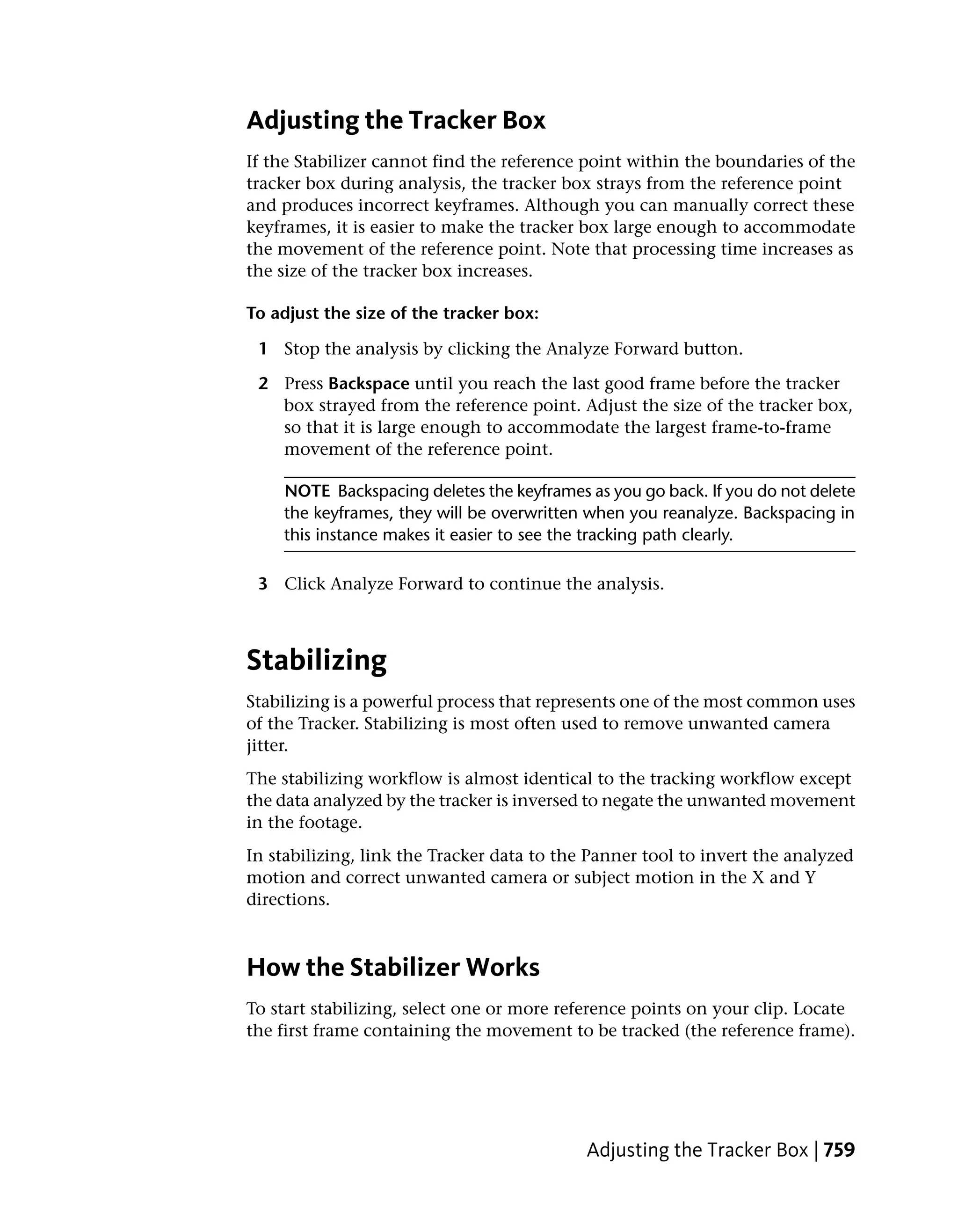 Adjusting the Tracker Box
If the Stabilizer cannot find the reference point within the boundaries of the
tracker box during analysis, the tracker box strays from the reference point
and produces incorrect keyframes. Although you can manually correct these
keyframes, it is easier to make the tracker box large enough to accommodate
the movement of the reference point. Note that processing time increases as
the size of the tracker box increases.

To adjust the size of the tracker box:

 1 Stop the analysis by clicking the Analyze Forward button.

 2 Press Backspace until you reach the last good frame before the tracker
   box strayed from the reference point. Adjust the size of the tracker box,
   so that it is large enough to accommodate the largest frame-to-frame
   movement of the reference point.

    NOTE Backspacing deletes the keyframes as you go back. If you do not delete
    the keyframes, they will be overwritten when you reanalyze. Backspacing in
    this instance makes it easier to see the tracking path clearly.

 3 Click Analyze Forward to continue the analysis.



Stabilizing
Stabilizing is a powerful process that represents one of the most common uses
of the Tracker. Stabilizing is most often used to remove unwanted camera
jitter.
The stabilizing workflow is almost identical to the tracking workflow except
the data analyzed by the tracker is inversed to negate the unwanted movement
in the footage.
In stabilizing, link the Tracker data to the Panner tool to invert the analyzed
motion and correct unwanted camera or subject motion in the X and Y
directions.



How the Stabilizer Works
To start stabilizing, select one or more reference points on your clip. Locate
the first frame containing the movement to be tracked (the reference frame).




                                            Adjusting the Tracker Box | 759
 