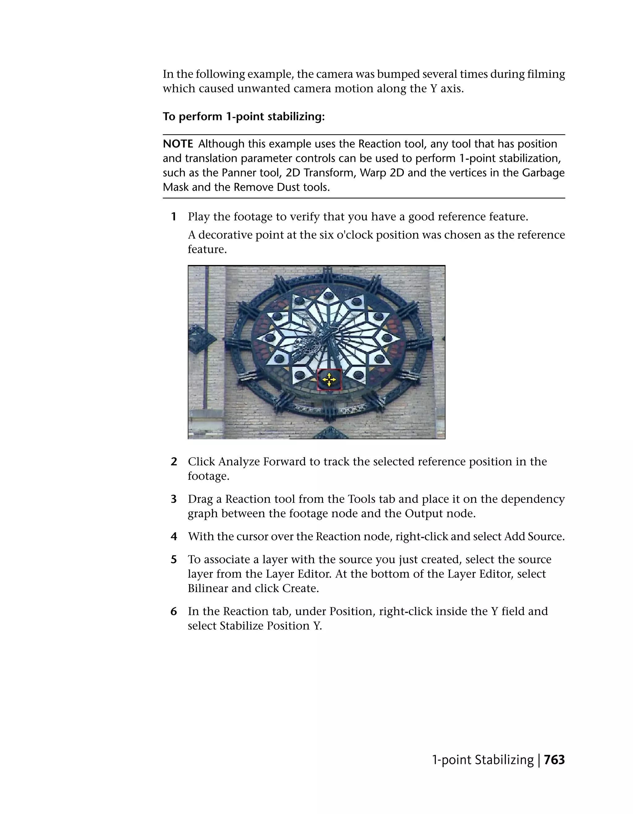 In the following example, the camera was bumped several times during filming
which caused unwanted camera motion along the Y axis.

To perform 1-point stabilizing:

NOTE Although this example uses the Reaction tool, any tool that has position
and translation parameter controls can be used to perform 1-point stabilization,
such as the Panner tool, 2D Transform, Warp 2D and the vertices in the Garbage
Mask and the Remove Dust tools.

 1 Play the footage to verify that you have a good reference feature.
    A decorative point at the six o'clock position was chosen as the reference
    feature.




 2 Click Analyze Forward to track the selected reference position in the
   footage.

 3 Drag a Reaction tool from the Tools tab and place it on the dependency
   graph between the footage node and the Output node.

 4 With the cursor over the Reaction node, right-click and select Add Source.

 5 To associate a layer with the source you just created, select the source
   layer from the Layer Editor. At the bottom of the Layer Editor, select
   Bilinear and click Create.

 6 In the Reaction tab, under Position, right-click inside the Y field and
   select Stabilize Position Y.




                                                     1-point Stabilizing | 763
 