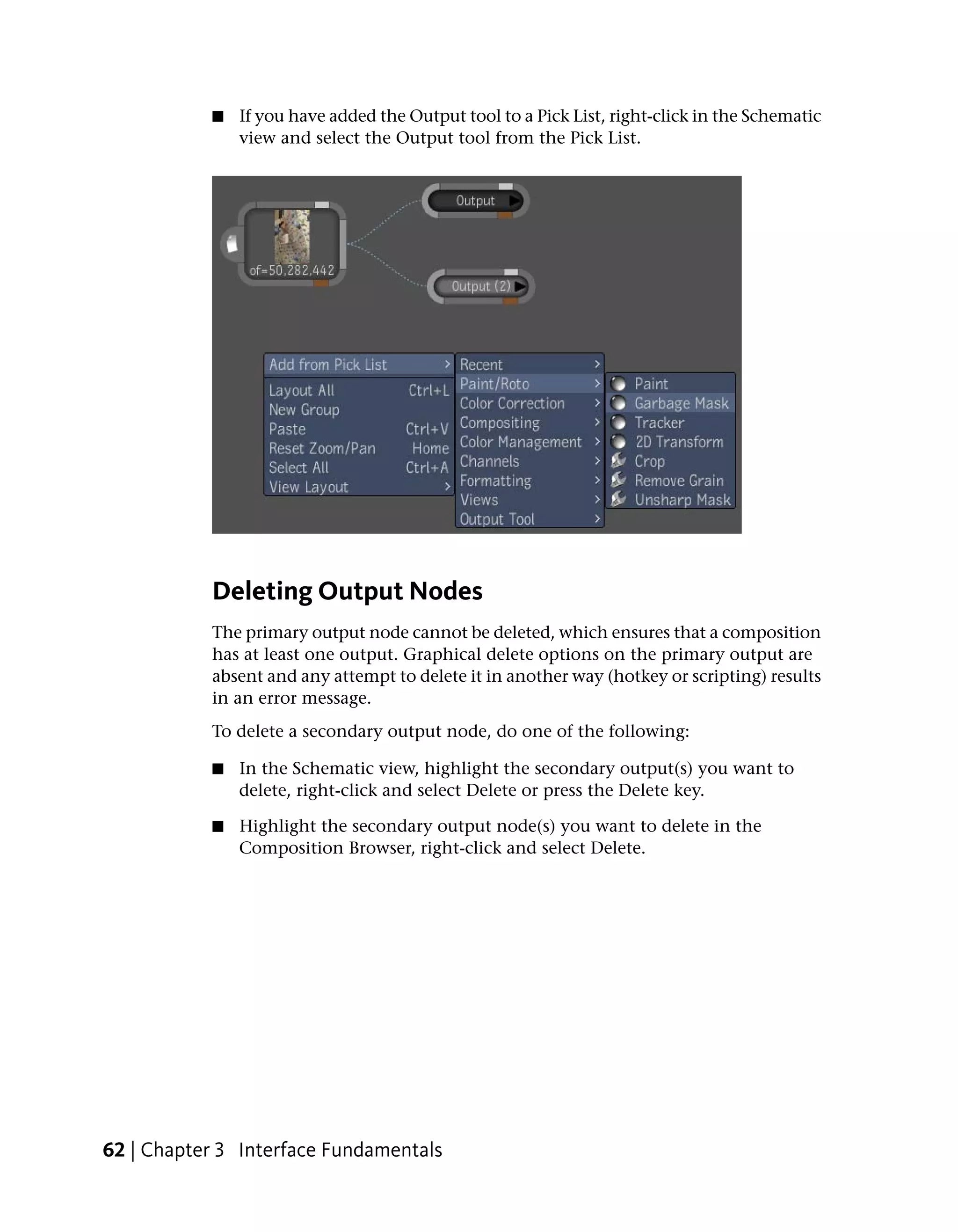 ■   If you have added the Output tool to a Pick List, right-click in the Schematic
               view and select the Output tool from the Pick List.




           Deleting Output Nodes
           The primary output node cannot be deleted, which ensures that a composition
           has at least one output. Graphical delete options on the primary output are
           absent and any attempt to delete it in another way (hotkey or scripting) results
           in an error message.
           To delete a secondary output node, do one of the following:

           ■   In the Schematic view, highlight the secondary output(s) you want to
               delete, right-click and select Delete or press the Delete key.

           ■   Highlight the secondary output node(s) you want to delete in the
               Composition Browser, right-click and select Delete.




62 | Chapter 3 Interface Fundamentals
 