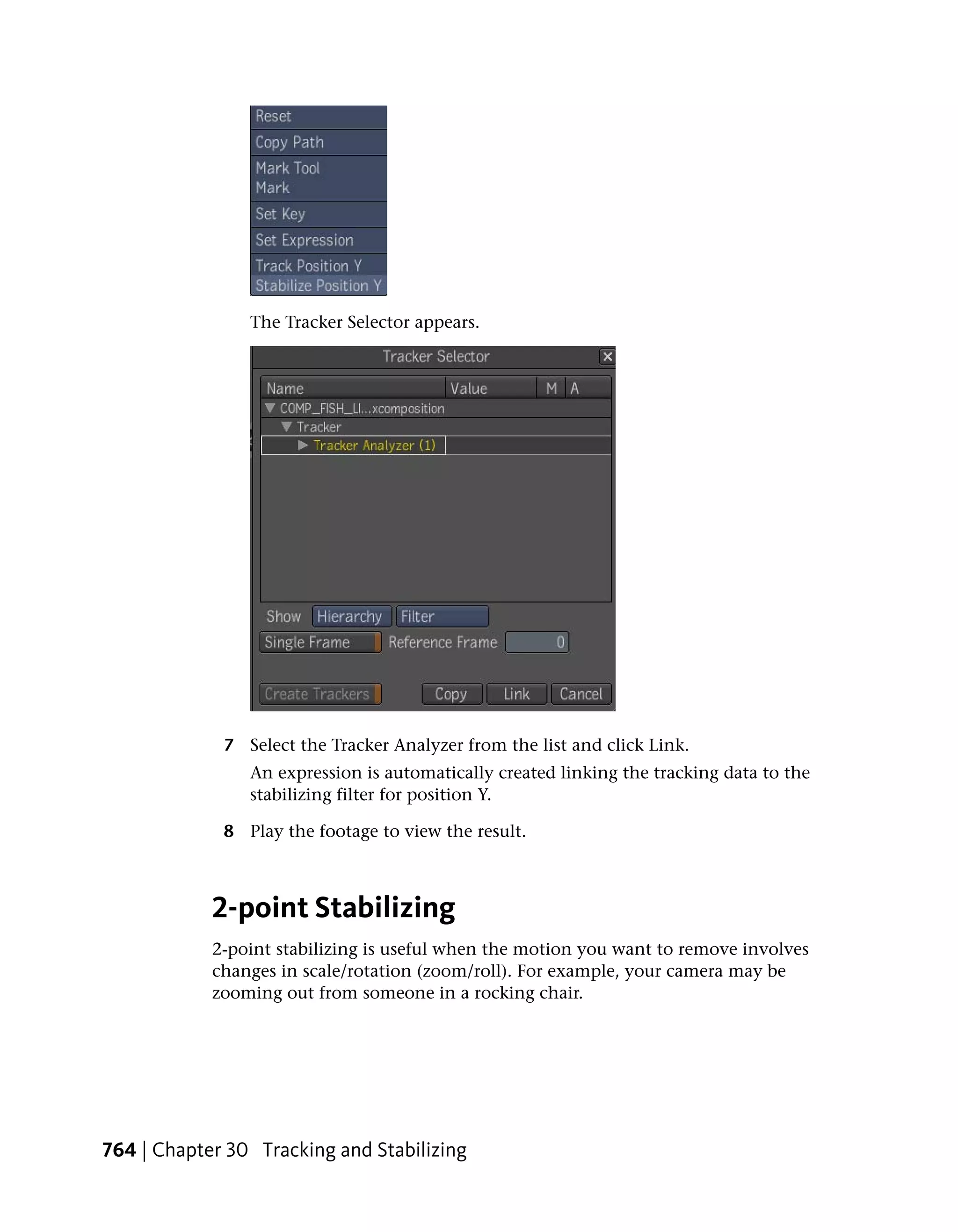 The Tracker Selector appears.




             7 Select the Tracker Analyzer from the list and click Link.
                An expression is automatically created linking the tracking data to the
                stabilizing filter for position Y.

             8 Play the footage to view the result.



            2-point Stabilizing
            2-point stabilizing is useful when the motion you want to remove involves
            changes in scale/rotation (zoom/roll). For example, your camera may be
            zooming out from someone in a rocking chair.




764 | Chapter 30 Tracking and Stabilizing
 