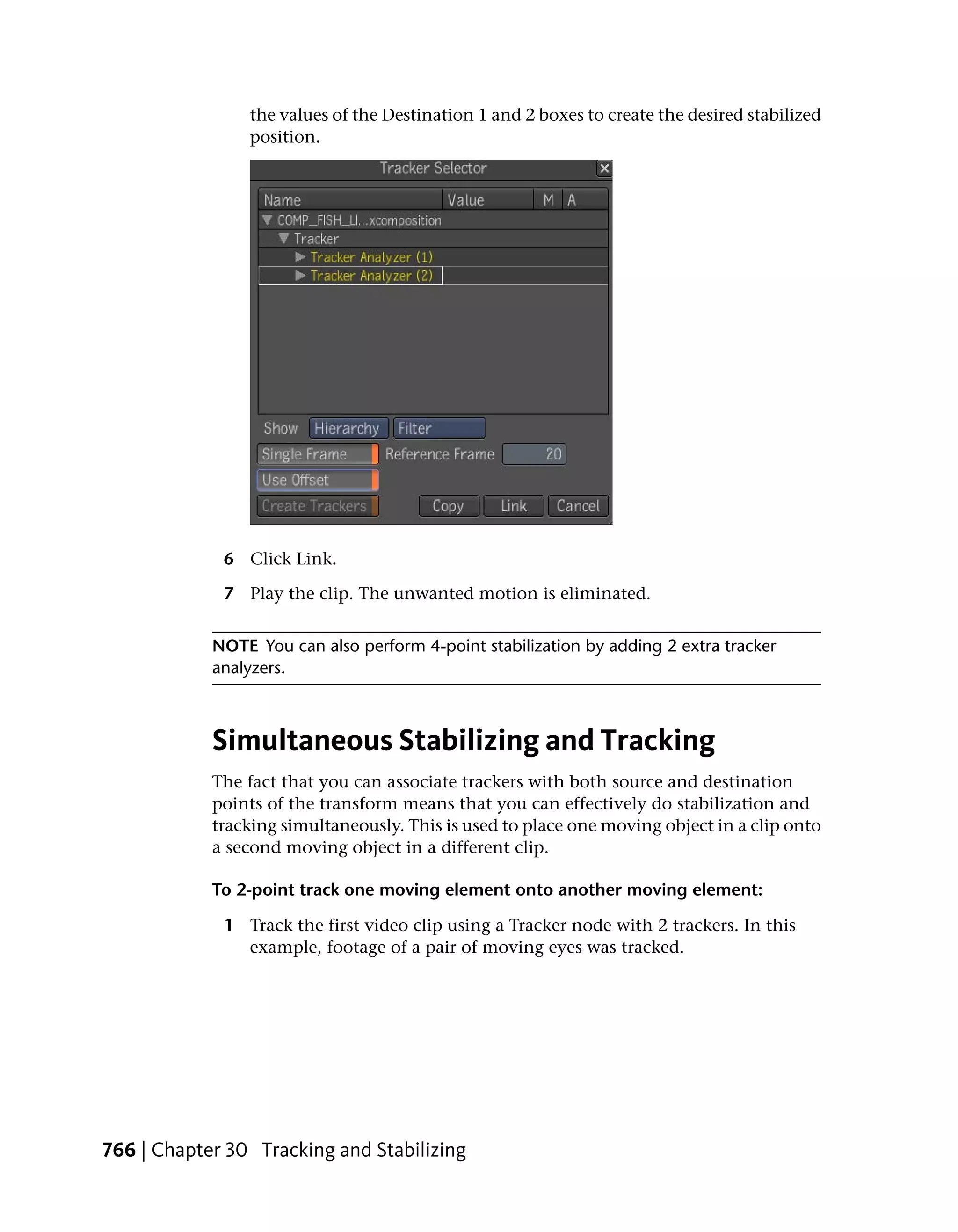 the values of the Destination 1 and 2 boxes to create the desired stabilized
                position.




             6 Click Link.

             7 Play the clip. The unwanted motion is eliminated.


            NOTE You can also perform 4-point stabilization by adding 2 extra tracker
            analyzers.



            Simultaneous Stabilizing and Tracking
            The fact that you can associate trackers with both source and destination
            points of the transform means that you can effectively do stabilization and
            tracking simultaneously. This is used to place one moving object in a clip onto
            a second moving object in a different clip.

            To 2-point track one moving element onto another moving element:

             1 Track the first video clip using a Tracker node with 2 trackers. In this
               example, footage of a pair of moving eyes was tracked.




766 | Chapter 30 Tracking and Stabilizing
 