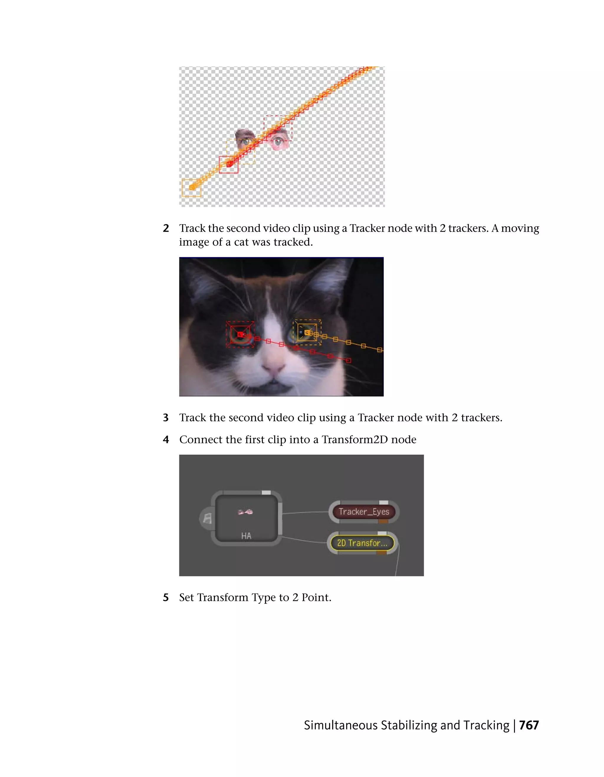 2 Track the second video clip using a Tracker node with 2 trackers. A moving
  image of a cat was tracked.




3 Track the second video clip using a Tracker node with 2 trackers.

4 Connect the first clip into a Transform2D node




5 Set Transform Type to 2 Point.




                            Simultaneous Stabilizing and Tracking | 767
 
