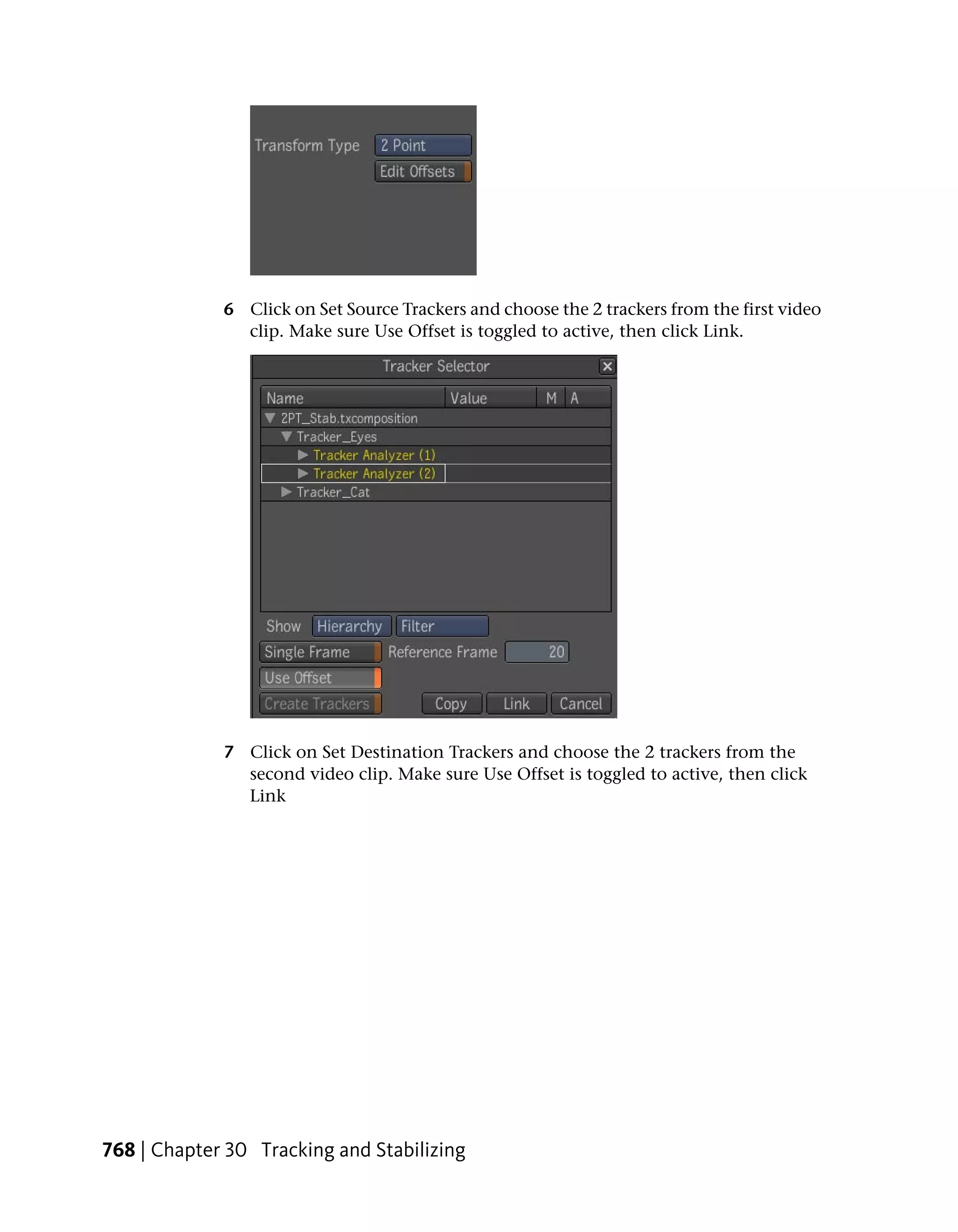 6 Click on Set Source Trackers and choose the 2 trackers from the first video
               clip. Make sure Use Offset is toggled to active, then click Link.




             7 Click on Set Destination Trackers and choose the 2 trackers from the
               second video clip. Make sure Use Offset is toggled to active, then click
               Link




768 | Chapter 30 Tracking and Stabilizing
 