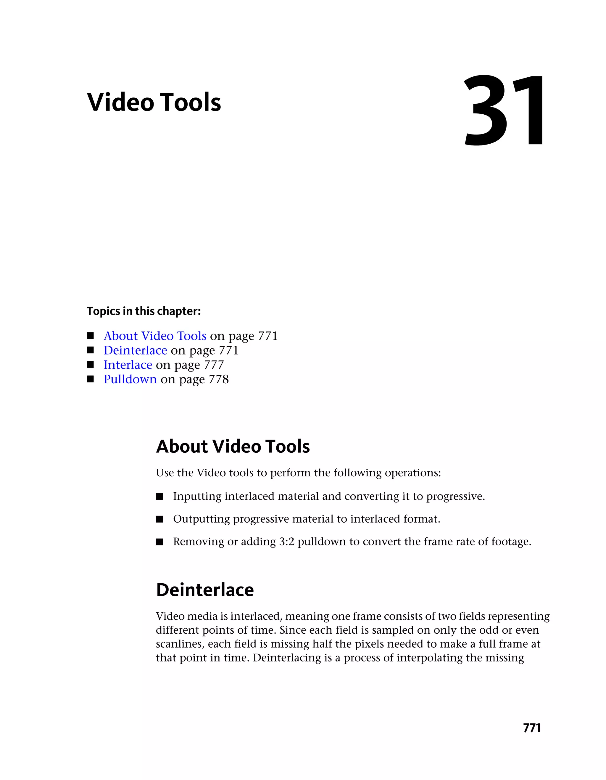 Video Tools
                                                                           31
Topics in this chapter:
■   About Video Tools on page 771
■   Deinterlace on page 771
■   Interlace on page 777
■   Pulldown on page 778




             About Video Tools
             Use the Video tools to perform the following operations:

             ■   Inputting interlaced material and converting it to progressive.

             ■   Outputting progressive material to interlaced format.

             ■   Removing or adding 3:2 pulldown to convert the frame rate of footage.



             Deinterlace
             Video media is interlaced, meaning one frame consists of two fields representing
             different points of time. Since each field is sampled on only the odd or even
             scanlines, each field is missing half the pixels needed to make a full frame at
             that point in time. Deinterlacing is a process of interpolating the missing




                                                                                       771
 