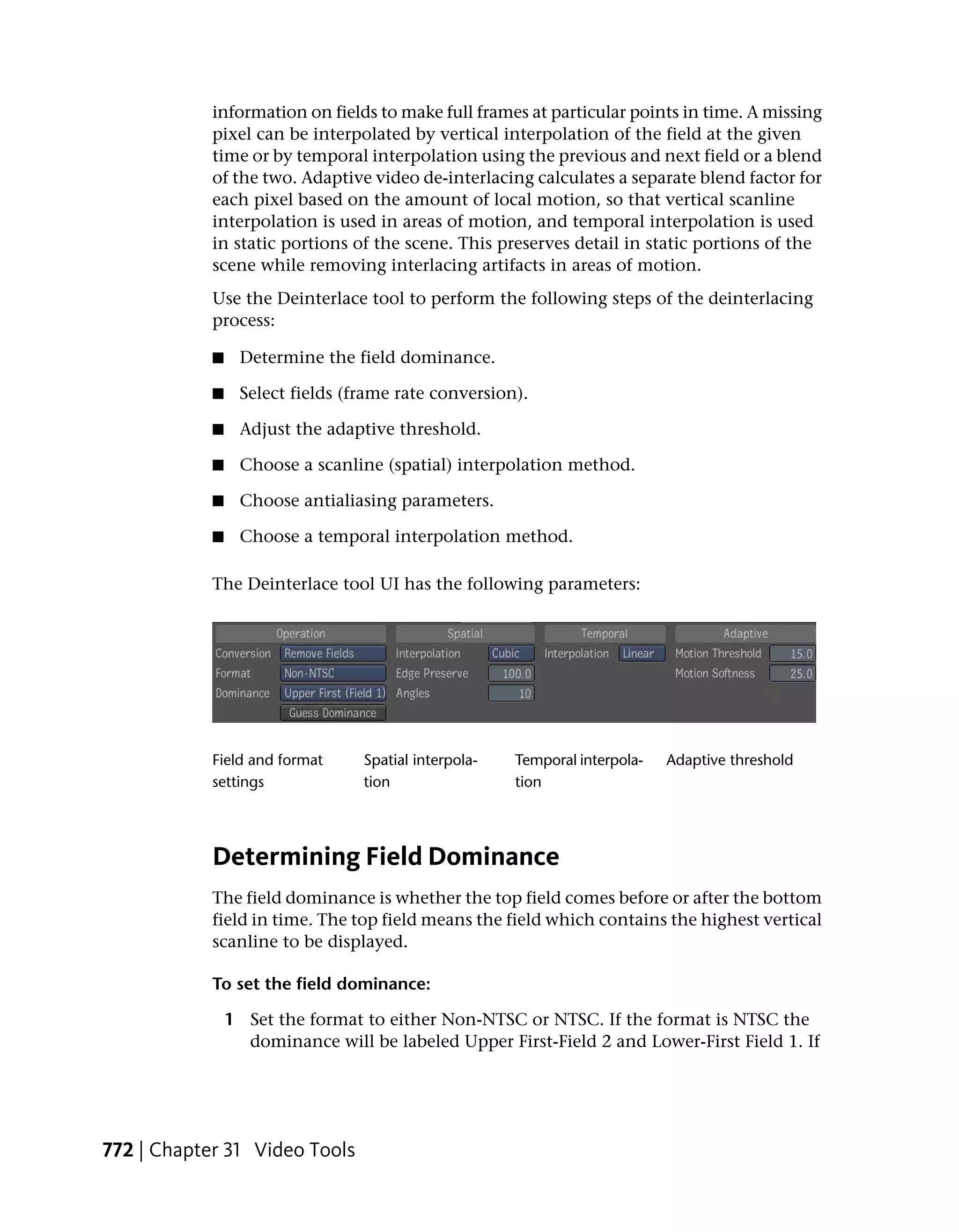 information on fields to make full frames at particular points in time. A missing
            pixel can be interpolated by vertical interpolation of the field at the given
            time or by temporal interpolation using the previous and next field or a blend
            of the two. Adaptive video de-interlacing calculates a separate blend factor for
            each pixel based on the amount of local motion, so that vertical scanline
            interpolation is used in areas of motion, and temporal interpolation is used
            in static portions of the scene. This preserves detail in static portions of the
            scene while removing interlacing artifacts in areas of motion.
            Use the Deinterlace tool to perform the following steps of the deinterlacing
            process:

            ■    Determine the field dominance.

            ■    Select fields (frame rate conversion).

            ■    Adjust the adaptive threshold.

            ■    Choose a scanline (spatial) interpolation method.

            ■    Choose antialiasing parameters.

            ■    Choose a temporal interpolation method.

            The Deinterlace tool UI has the following parameters:




            Field and format     Spatial interpola-   Temporal interpola-   Adaptive threshold
            settings             tion                 tion




            Determining Field Dominance
            The field dominance is whether the top field comes before or after the bottom
            field in time. The top field means the field which contains the highest vertical
            scanline to be displayed.

            To set the field dominance:

                1 Set the format to either Non-NTSC or NTSC. If the format is NTSC the
                  dominance will be labeled Upper First-Field 2 and Lower-First Field 1. If




772 | Chapter 31 Video Tools
 