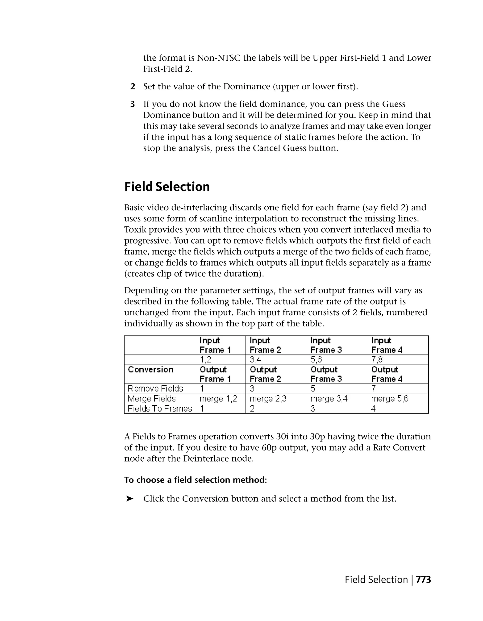 the format is Non-NTSC the labels will be Upper First-Field 1 and Lower
    First-Field 2.

 2 Set the value of the Dominance (upper or lower first).

 3 If you do not know the field dominance, you can press the Guess
   Dominance button and it will be determined for you. Keep in mind that
   this may take several seconds to analyze frames and may take even longer
   if the input has a long sequence of static frames before the action. To
   stop the analysis, press the Cancel Guess button.



Field Selection
Basic video de-interlacing discards one field for each frame (say field 2) and
uses some form of scanline interpolation to reconstruct the missing lines.
Toxik provides you with three choices when you convert interlaced media to
progressive. You can opt to remove fields which outputs the first field of each
frame, merge the fields which outputs a merge of the two fields of each frame,
or change fields to frames which outputs all input fields separately as a frame
(creates clip of twice the duration).
Depending on the parameter settings, the set of output frames will vary as
described in the following table. The actual frame rate of the output is
unchanged from the input. Each input frame consists of 2 fields, numbered
individually as shown in the top part of the table.




A Fields to Frames operation converts 30i into 30p having twice the duration
of the input. If you desire to have 60p output, you may add a Rate Convert
node after the Deinterlace node.

To choose a field selection method:

➤   Click the Conversion button and select a method from the list.




                                                        Field Selection | 773
 