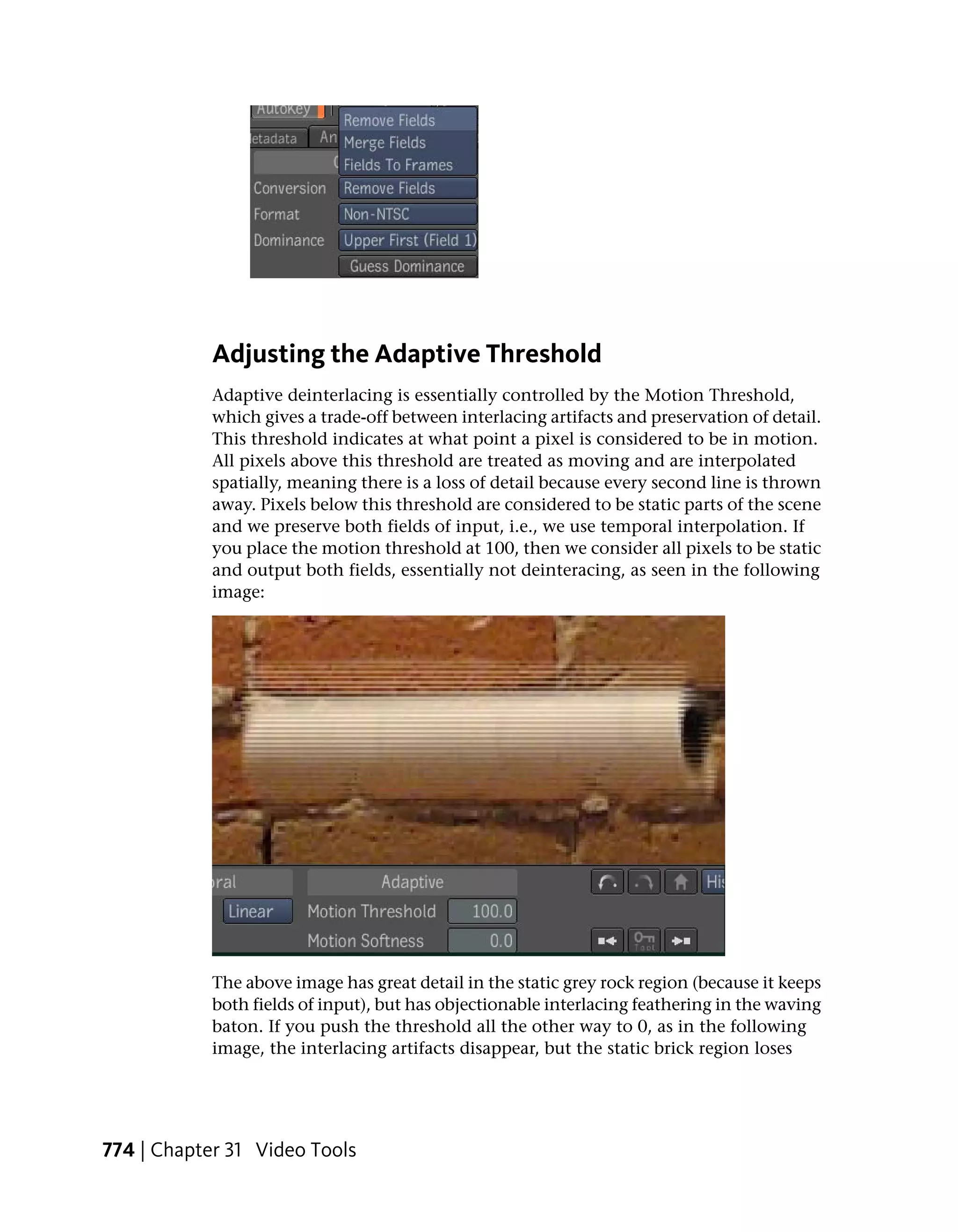 Adjusting the Adaptive Threshold
            Adaptive deinterlacing is essentially controlled by the Motion Threshold,
            which gives a trade-off between interlacing artifacts and preservation of detail.
            This threshold indicates at what point a pixel is considered to be in motion.
            All pixels above this threshold are treated as moving and are interpolated
            spatially, meaning there is a loss of detail because every second line is thrown
            away. Pixels below this threshold are considered to be static parts of the scene
            and we preserve both fields of input, i.e., we use temporal interpolation. If
            you place the motion threshold at 100, then we consider all pixels to be static
            and output both fields, essentially not deinteracing, as seen in the following
            image:




            The above image has great detail in the static grey rock region (because it keeps
            both fields of input), but has objectionable interlacing feathering in the waving
            baton. If you push the threshold all the other way to 0, as in the following
            image, the interlacing artifacts disappear, but the static brick region loses




774 | Chapter 31 Video Tools
 