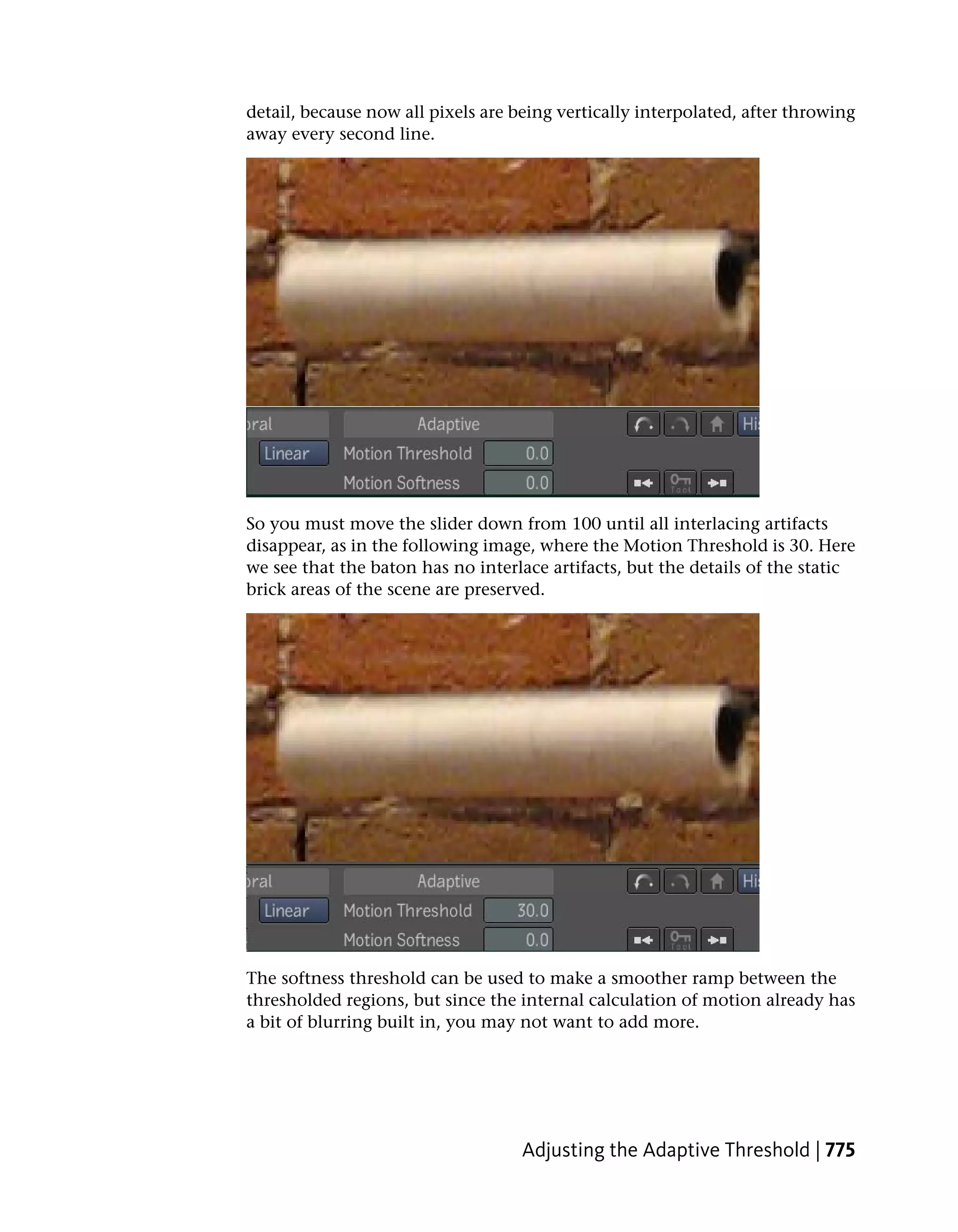 detail, because now all pixels are being vertically interpolated, after throwing
away every second line.




So you must move the slider down from 100 until all interlacing artifacts
disappear, as in the following image, where the Motion Threshold is 30. Here
we see that the baton has no interlace artifacts, but the details of the static
brick areas of the scene are preserved.




The softness threshold can be used to make a smoother ramp between the
thresholded regions, but since the internal calculation of motion already has
a bit of blurring built in, you may not want to add more.




                                    Adjusting the Adaptive Threshold | 775
 