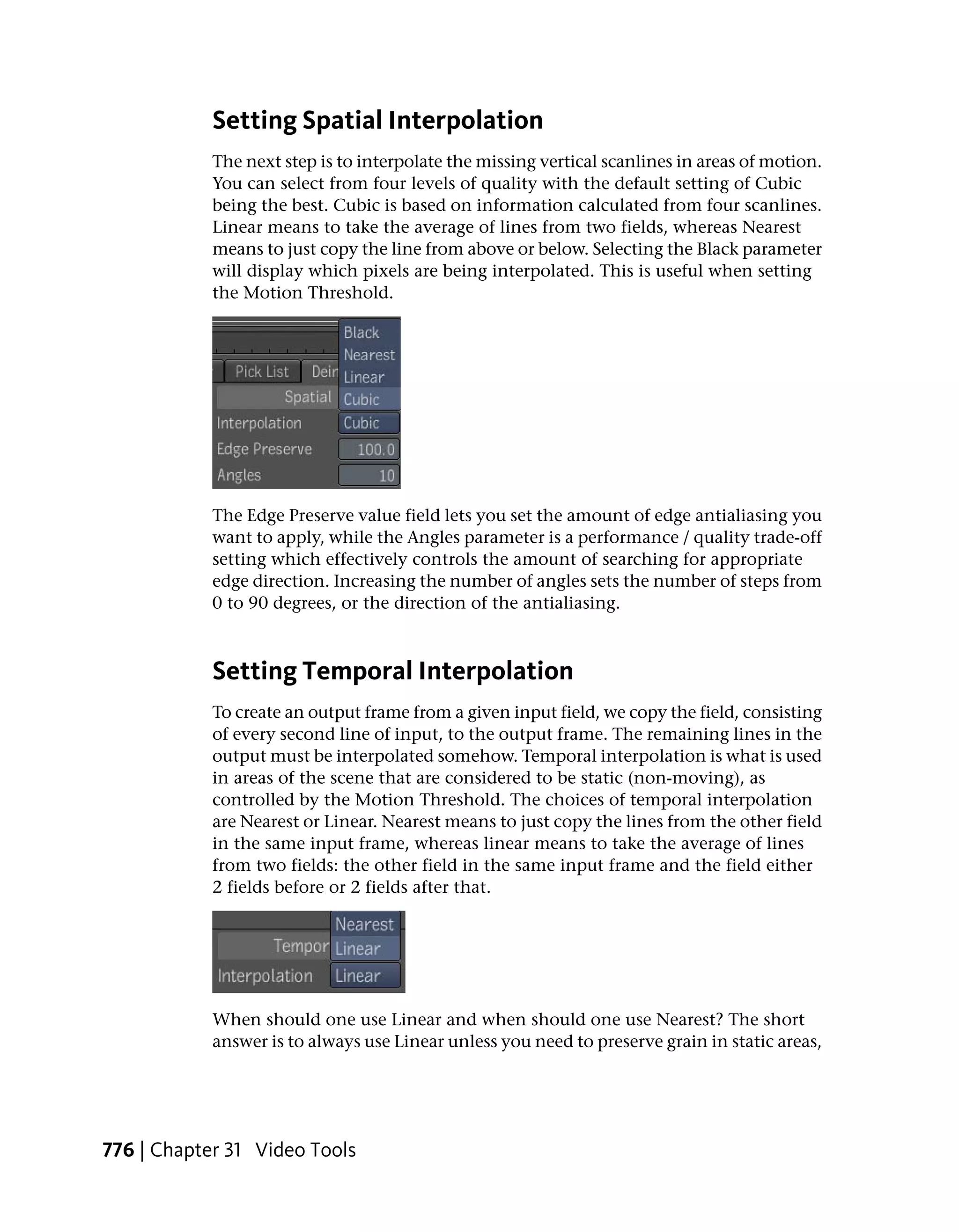Setting Spatial Interpolation
            The next step is to interpolate the missing vertical scanlines in areas of motion.
            You can select from four levels of quality with the default setting of Cubic
            being the best. Cubic is based on information calculated from four scanlines.
            Linear means to take the average of lines from two fields, whereas Nearest
            means to just copy the line from above or below. Selecting the Black parameter
            will display which pixels are being interpolated. This is useful when setting
            the Motion Threshold.




            The Edge Preserve value field lets you set the amount of edge antialiasing you
            want to apply, while the Angles parameter is a performance / quality trade-off
            setting which effectively controls the amount of searching for appropriate
            edge direction. Increasing the number of angles sets the number of steps from
            0 to 90 degrees, or the direction of the antialiasing.



            Setting Temporal Interpolation
            To create an output frame from a given input field, we copy the field, consisting
            of every second line of input, to the output frame. The remaining lines in the
            output must be interpolated somehow. Temporal interpolation is what is used
            in areas of the scene that are considered to be static (non-moving), as
            controlled by the Motion Threshold. The choices of temporal interpolation
            are Nearest or Linear. Nearest means to just copy the lines from the other field
            in the same input frame, whereas linear means to take the average of lines
            from two fields: the other field in the same input frame and the field either
            2 fields before or 2 fields after that.




            When should one use Linear and when should one use Nearest? The short
            answer is to always use Linear unless you need to preserve grain in static areas,




776 | Chapter 31 Video Tools
 