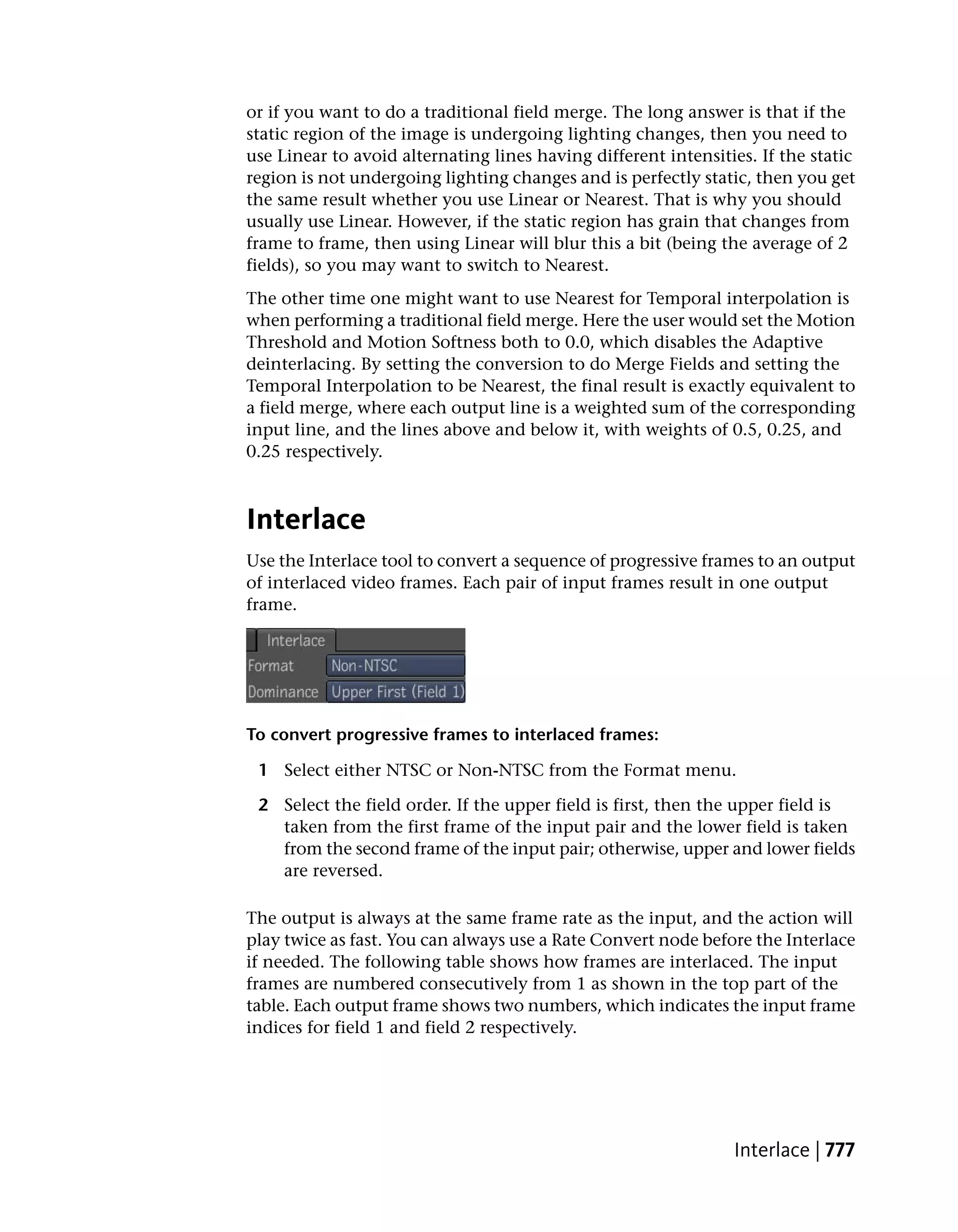 or if you want to do a traditional field merge. The long answer is that if the
static region of the image is undergoing lighting changes, then you need to
use Linear to avoid alternating lines having different intensities. If the static
region is not undergoing lighting changes and is perfectly static, then you get
the same result whether you use Linear or Nearest. That is why you should
usually use Linear. However, if the static region has grain that changes from
frame to frame, then using Linear will blur this a bit (being the average of 2
fields), so you may want to switch to Nearest.
The other time one might want to use Nearest for Temporal interpolation is
when performing a traditional field merge. Here the user would set the Motion
Threshold and Motion Softness both to 0.0, which disables the Adaptive
deinterlacing. By setting the conversion to do Merge Fields and setting the
Temporal Interpolation to be Nearest, the final result is exactly equivalent to
a field merge, where each output line is a weighted sum of the corresponding
input line, and the lines above and below it, with weights of 0.5, 0.25, and
0.25 respectively.



Interlace
Use the Interlace tool to convert a sequence of progressive frames to an output
of interlaced video frames. Each pair of input frames result in one output
frame.




To convert progressive frames to interlaced frames:

 1 Select either NTSC or Non-NTSC from the Format menu.

 2 Select the field order. If the upper field is first, then the upper field is
   taken from the first frame of the input pair and the lower field is taken
   from the second frame of the input pair; otherwise, upper and lower fields
   are reversed.

The output is always at the same frame rate as the input, and the action will
play twice as fast. You can always use a Rate Convert node before the Interlace
if needed. The following table shows how frames are interlaced. The input
frames are numbered consecutively from 1 as shown in the top part of the
table. Each output frame shows two numbers, which indicates the input frame
indices for field 1 and field 2 respectively.




                                                                Interlace | 777
 