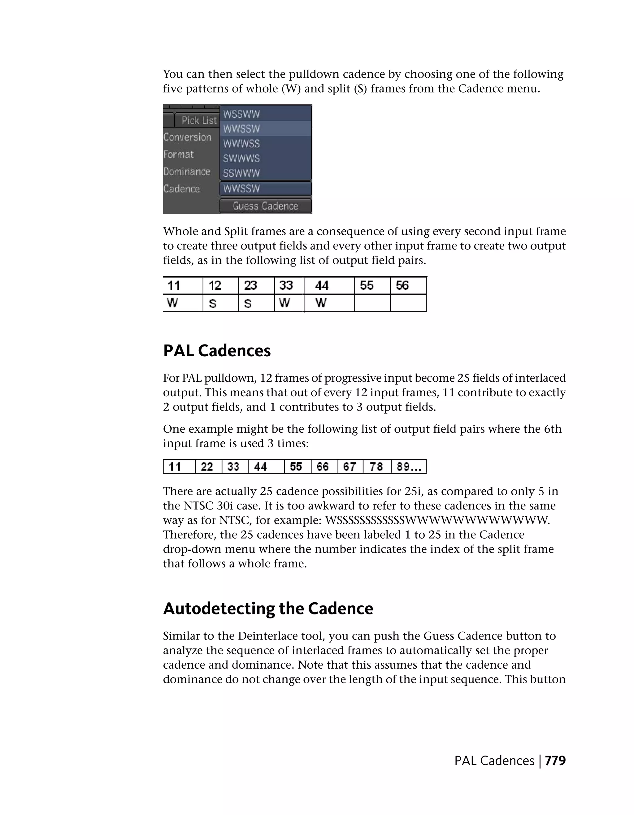 You can then select the pulldown cadence by choosing one of the following
five patterns of whole (W) and split (S) frames from the Cadence menu.




Whole and Split frames are a consequence of using every second input frame
to create three output fields and every other input frame to create two output
fields, as in the following list of output field pairs.




PAL Cadences
For PAL pulldown, 12 frames of progressive input become 25 fields of interlaced
output. This means that out of every 12 input frames, 11 contribute to exactly
2 output fields, and 1 contributes to 3 output fields.
One example might be the following list of output field pairs where the 6th
input frame is used 3 times:



There are actually 25 cadence possibilities for 25i, as compared to only 5 in
the NTSC 30i case. It is too awkward to refer to these cadences in the same
way as for NTSC, for example: WSSSSSSSSSSSSWWWWWWWWWWWW.
Therefore, the 25 cadences have been labeled 1 to 25 in the Cadence
drop-down menu where the number indicates the index of the split frame
that follows a whole frame.



Autodetecting the Cadence
Similar to the Deinterlace tool, you can push the Guess Cadence button to
analyze the sequence of interlaced frames to automatically set the proper
cadence and dominance. Note that this assumes that the cadence and
dominance do not change over the length of the input sequence. This button




                                                         PAL Cadences | 779
 