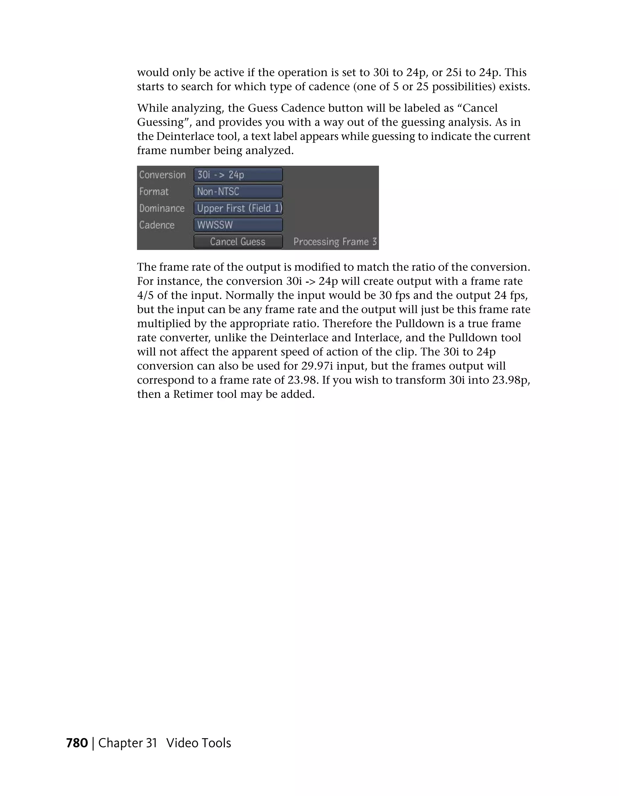would only be active if the operation is set to 30i to 24p, or 25i to 24p. This
           starts to search for which type of cadence (one of 5 or 25 possibilities) exists.
           While analyzing, the Guess Cadence button will be labeled as “Cancel
           Guessing”, and provides you with a way out of the guessing analysis. As in
           the Deinterlace tool, a text label appears while guessing to indicate the current
           frame number being analyzed.




           The frame rate of the output is modified to match the ratio of the conversion.
           For instance, the conversion 30i -> 24p will create output with a frame rate
           4/5 of the input. Normally the input would be 30 fps and the output 24 fps,
           but the input can be any frame rate and the output will just be this frame rate
           multiplied by the appropriate ratio. Therefore the Pulldown is a true frame
           rate converter, unlike the Deinterlace and Interlace, and the Pulldown tool
           will not affect the apparent speed of action of the clip. The 30i to 24p
           conversion can also be used for 29.97i input, but the frames output will
           correspond to a frame rate of 23.98. If you wish to transform 30i into 23.98p,
           then a Retimer tool may be added.




780 | Chapter 31 Video Tools
 