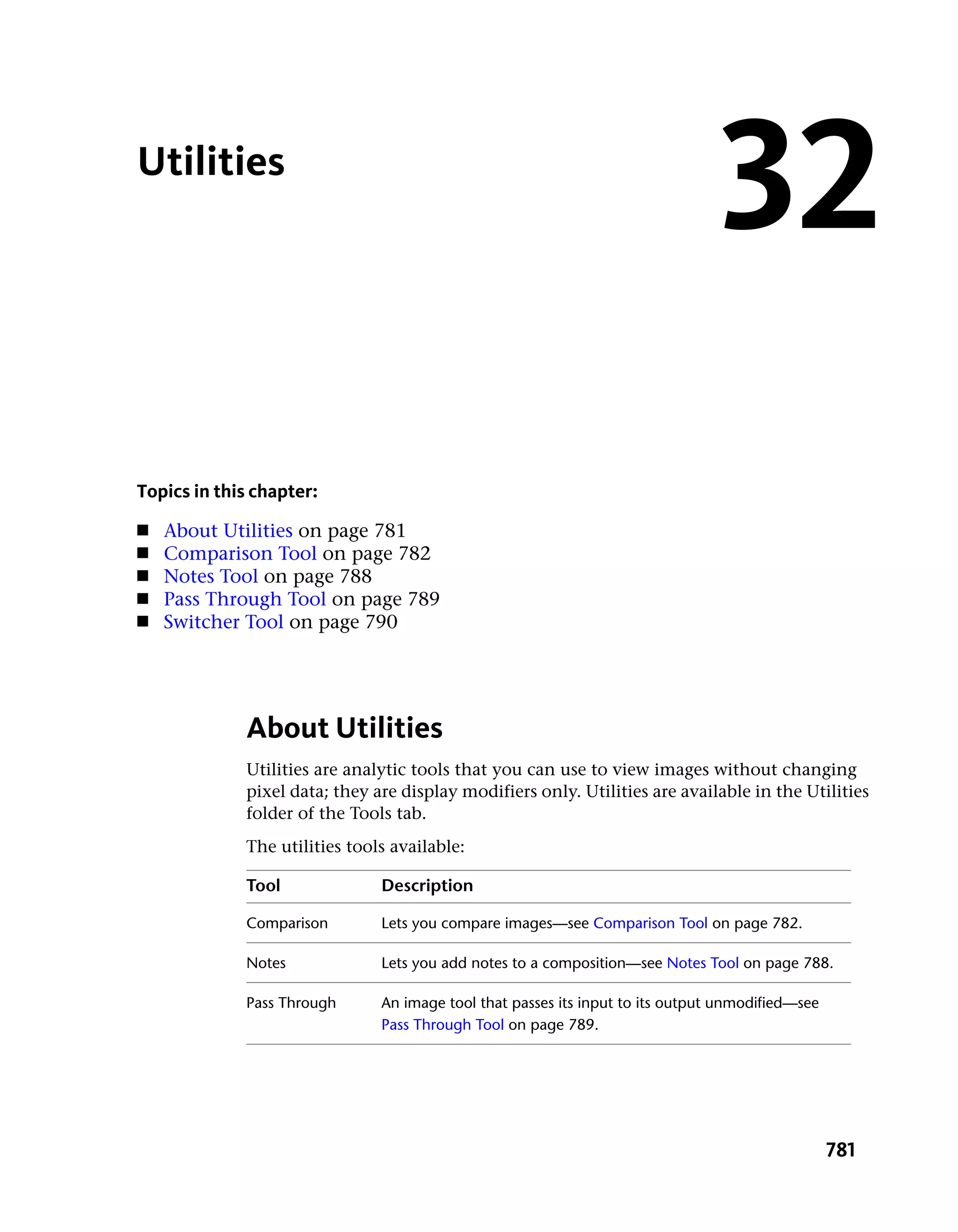 Utilities
                                                                                32
Topics in this chapter:
■   About Utilities on page 781
■   Comparison Tool on page 782
■   Notes Tool on page 788
■   Pass Through Tool on page 789
■   Switcher Tool on page 790




             About Utilities
             Utilities are analytic tools that you can use to view images without changing
             pixel data; they are display modifiers only. Utilities are available in the Utilities
             folder of the Tools tab.
             The utilities tools available:

             Tool              Description

             Comparison        Lets you compare images—see Comparison Tool on page 782.

             Notes             Lets you add notes to a composition—see Notes Tool on page 788.

             Pass Through      An image tool that passes its input to its output unmodified—see
                               Pass Through Tool on page 789.




                                                                                                  781
 