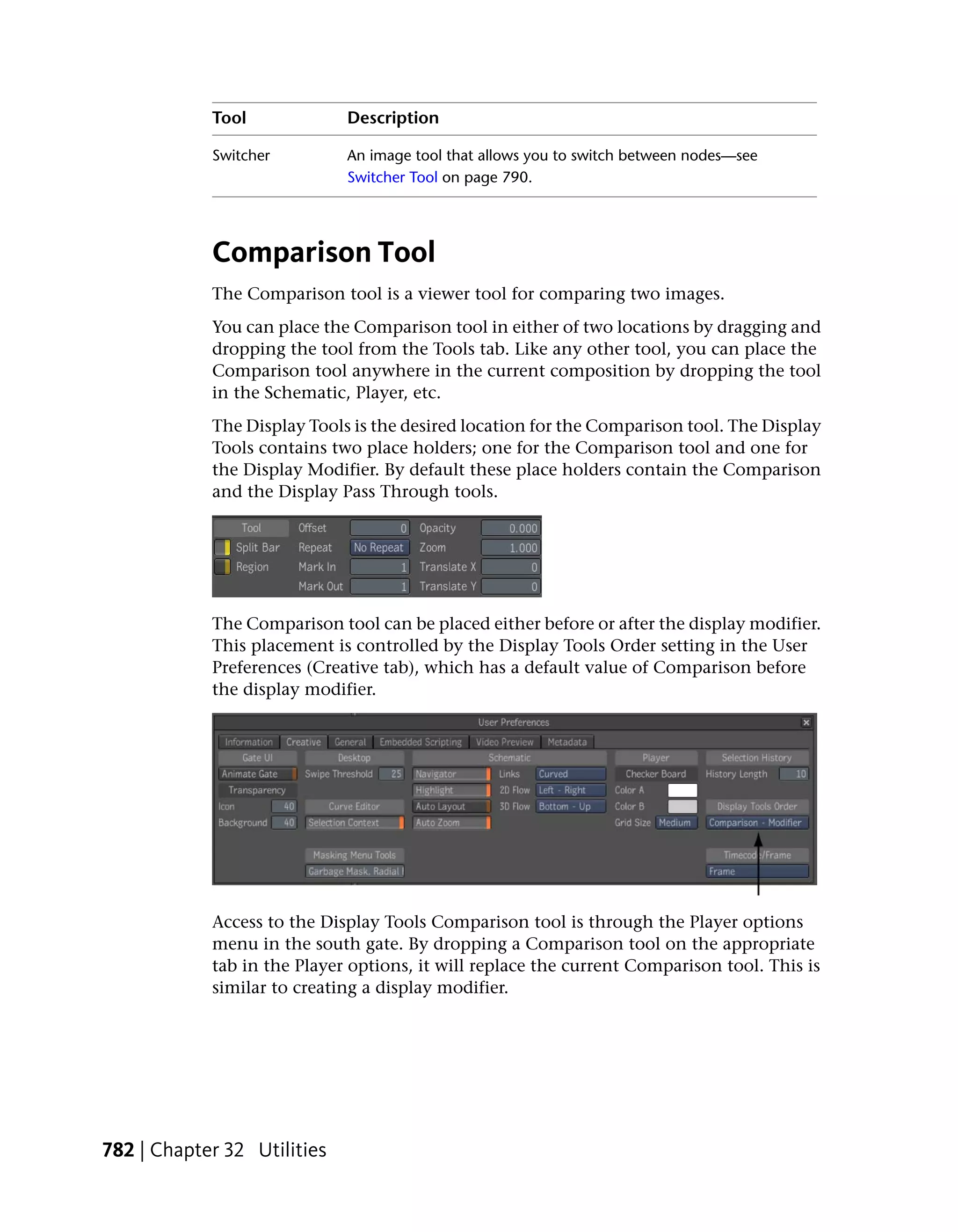 Tool             Description

            Switcher         An image tool that allows you to switch between nodes—see
                             Switcher Tool on page 790.




            Comparison Tool
            The Comparison tool is a viewer tool for comparing two images.
            You can place the Comparison tool in either of two locations by dragging and
            dropping the tool from the Tools tab. Like any other tool, you can place the
            Comparison tool anywhere in the current composition by dropping the tool
            in the Schematic, Player, etc.
            The Display Tools is the desired location for the Comparison tool. The Display
            Tools contains two place holders; one for the Comparison tool and one for
            the Display Modifier. By default these place holders contain the Comparison
            and the Display Pass Through tools.




            The Comparison tool can be placed either before or after the display modifier.
            This placement is controlled by the Display Tools Order setting in the User
            Preferences (Creative tab), which has a default value of Comparison before
            the display modifier.




            Access to the Display Tools Comparison tool is through the Player options
            menu in the south gate. By dropping a Comparison tool on the appropriate
            tab in the Player options, it will replace the current Comparison tool. This is
            similar to creating a display modifier.




782 | Chapter 32 Utilities
 