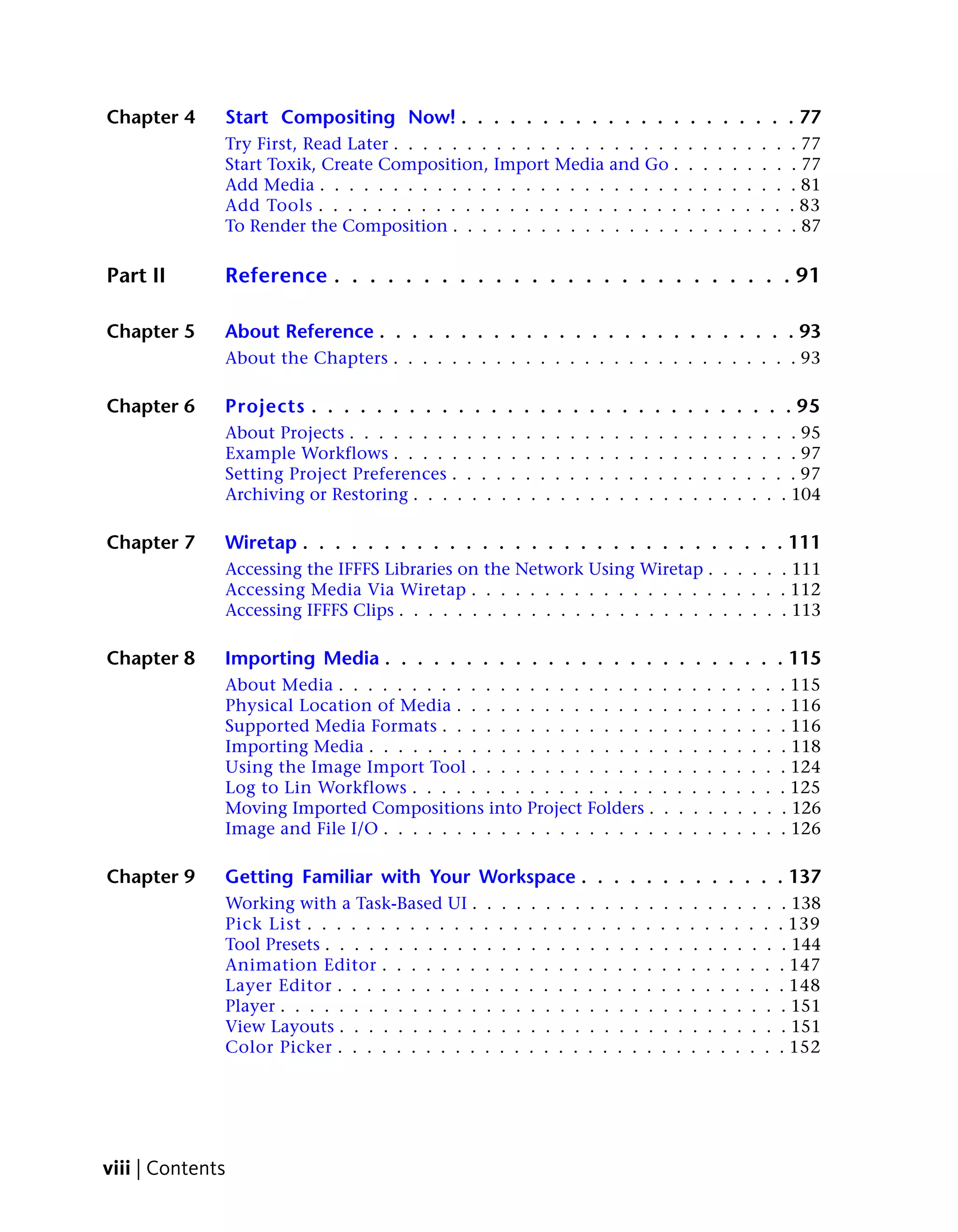 Chapter 4     Start Compositing Now! . . . . . . . . . . . . . . . . . . . . . 77
              Try First, Read Later . . . . . . . . . . . . . . . . . . . .                                              .    .    .    .    .    .    .   . 77
              Start Toxik, Create Composition, Import Media and Go .                                                     .    .    .    .    .    .    .   . 77
              Add Media . . . . . . . . . . . . . . . . . . . . . . . . .                                                .    .    .    .    .    .    .   . 81
              Add Tools . . . . . . . . . . . . . . . . . . . . . . . . .                                                .    .    .    .    .    .    .   . 83
              To Render the Composition . . . . . . . . . . . . . . . .                                                  .    .    .    .    .    .    .   . 87

Part II       Reference . . . . . . . . . . . . . . . . . . . . . . . . . . 91

Chapter 5     About Reference . . . . . . . . . . . . . . . . . . . . . . . . . . 93
              About the Chapters . . . . . . . . . . . . . . . . . . . . . . . . . . . . 93

Chapter 6     Projects . . . . . . . . . . . . . . . . . . . . . . . . . . . . . . 95
              About Projects . . . . . . . . . . . . . . . . . . . . . . . . . . . . . . . 95
              Example Workflows . . . . . . . . . . . . . . . . . . . . . . . . . . . . 97
              Setting Project Preferences . . . . . . . . . . . . . . . . . . . . . . . . 97
              Archiving or Restoring . . . . . . . . . . . . . . . . . . . . . . . . . . 104

Chapter 7     Wiretap . . . . . . . . . . . . . . . . . . . . . . . . . . . . . . 111
              Accessing the IFFFS Libraries on the Network Using Wiretap . . . . . . 111
              Accessing Media Via Wiretap . . . . . . . . . . . . . . . . . . . . . . 112
              Accessing IFFFS Clips . . . . . . . . . . . . . . . . . . . . . . . . . . . 113

Chapter 8     Importing Media . . . . . . . . . . . . . . . . . . . . . . . . . 115
              About Media . . . . . . . . . . . . . . . . . . . . . .                                          .    .    .    .    .    .    .    .    . 115
              Physical Location of Media . . . . . . . . . . . . . .                                           .    .    .    .    .    .    .    .    . 116
              Supported Media Formats . . . . . . . . . . . . . . .                                            .    .    .    .    .    .    .    .    . 116
              Importing Media . . . . . . . . . . . . . . . . . . . .                                          .    .    .    .    .    .    .    .    . 118
              Using the Image Import Tool . . . . . . . . . . . . .                                            .    .    .    .    .    .    .    .    . 124
              Log to Lin Workflows . . . . . . . . . . . . . . . . .                                           .    .    .    .    .    .    .    .    . 125
              Moving Imported Compositions into Project Folders .                                              .    .    .    .    .    .    .    .    . 126
              Image and File I/O . . . . . . . . . . . . . . . . . . .                                         .    .    .    .    .    .    .    .    . 126

Chapter 9     Getting Familiar with Your Workspace . . . . . . . . . . . . . 137
              Working with a Task-Based UI .        .    .    .    .    .    .    .    .    .    .    .    .    .    .    .    .    .    .    .    .    . 138
              Pick List . . . . . . . . . . . .    .    .    .    .    .    .    .    .    .    .    .    .    .    .    .    .    .    .    .    .    . 139
              Tool Presets . . . . . . . . . . .    .    .    .    .    .    .    .    .    .    .    .    .    .    .    .    .    .    .    .    .    . 144
              Animation Editor . . . . . . .       .    .    .    .    .    .    .    .    .    .    .    .    .    .    .    .    .    .    .    .    . 147
              Layer Editor . . . . . . . . . .     .    .    .    .    .    .    .    .    .    .    .    .    .    .    .    .    .    .    .    .    . 148
              Player . . . . . . . . . . . . . .    .    .    .    .    .    .    .    .    .    .    .    .    .    .    .    .    .    .    .    .    . 151
              View Layouts . . . . . . . . . .      .    .    .    .    .    .    .    .    .    .    .    .    .    .    .    .    .    .    .    .    . 151
              Color Picker . . . . . . . . . .     .    .    .    .    .    .    .    .    .    .    .    .    .    .    .    .    .    .    .    .    . 152




viii | Contents
 