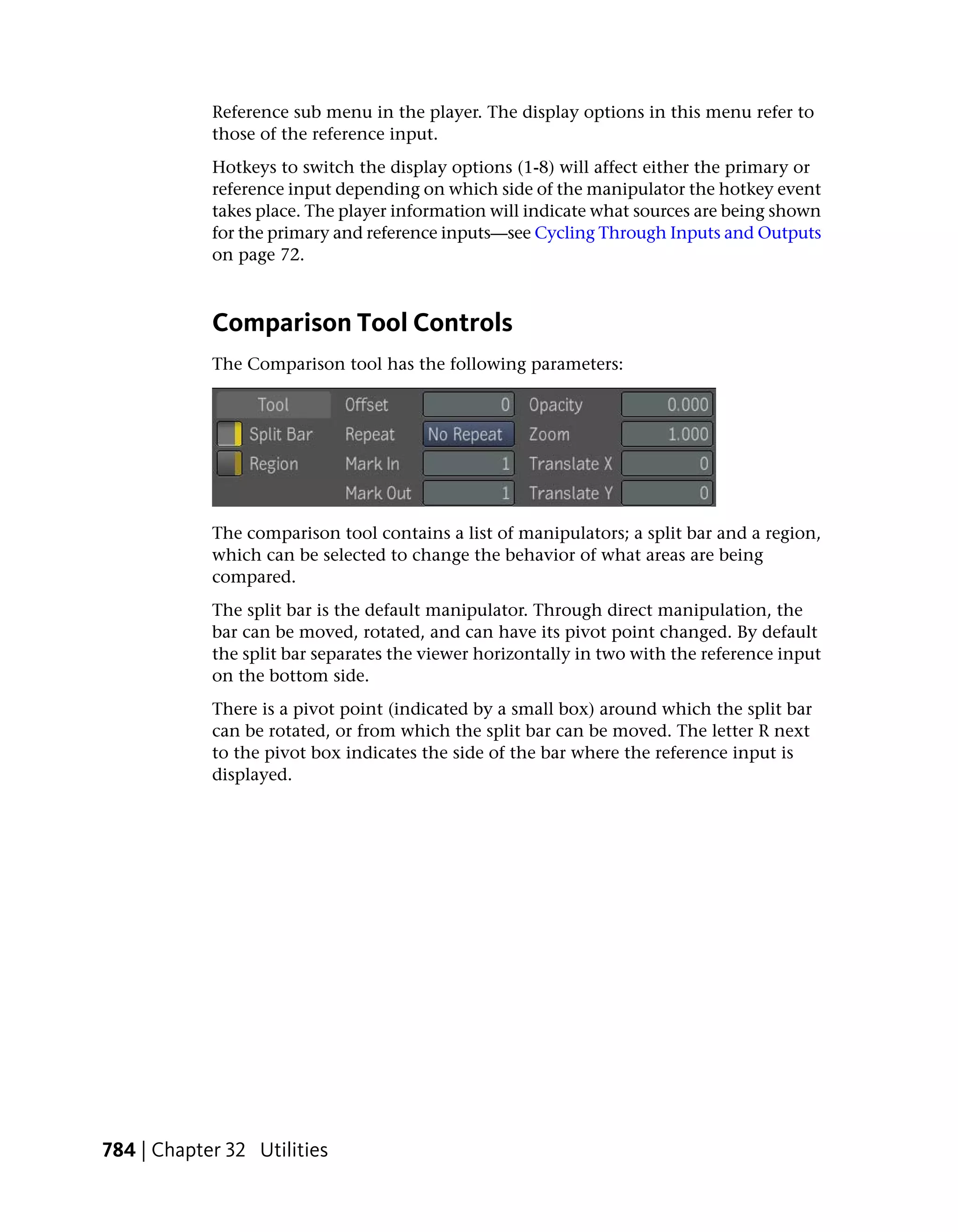 Reference sub menu in the player. The display options in this menu refer to
            those of the reference input.
            Hotkeys to switch the display options (1-8) will affect either the primary or
            reference input depending on which side of the manipulator the hotkey event
            takes place. The player information will indicate what sources are being shown
            for the primary and reference inputs—see Cycling Through Inputs and Outputs
            on page 72.



            Comparison Tool Controls
            The Comparison tool has the following parameters:




            The comparison tool contains a list of manipulators; a split bar and a region,
            which can be selected to change the behavior of what areas are being
            compared.
            The split bar is the default manipulator. Through direct manipulation, the
            bar can be moved, rotated, and can have its pivot point changed. By default
            the split bar separates the viewer horizontally in two with the reference input
            on the bottom side.
            There is a pivot point (indicated by a small box) around which the split bar
            can be rotated, or from which the split bar can be moved. The letter R next
            to the pivot box indicates the side of the bar where the reference input is
            displayed.




784 | Chapter 32 Utilities
 
