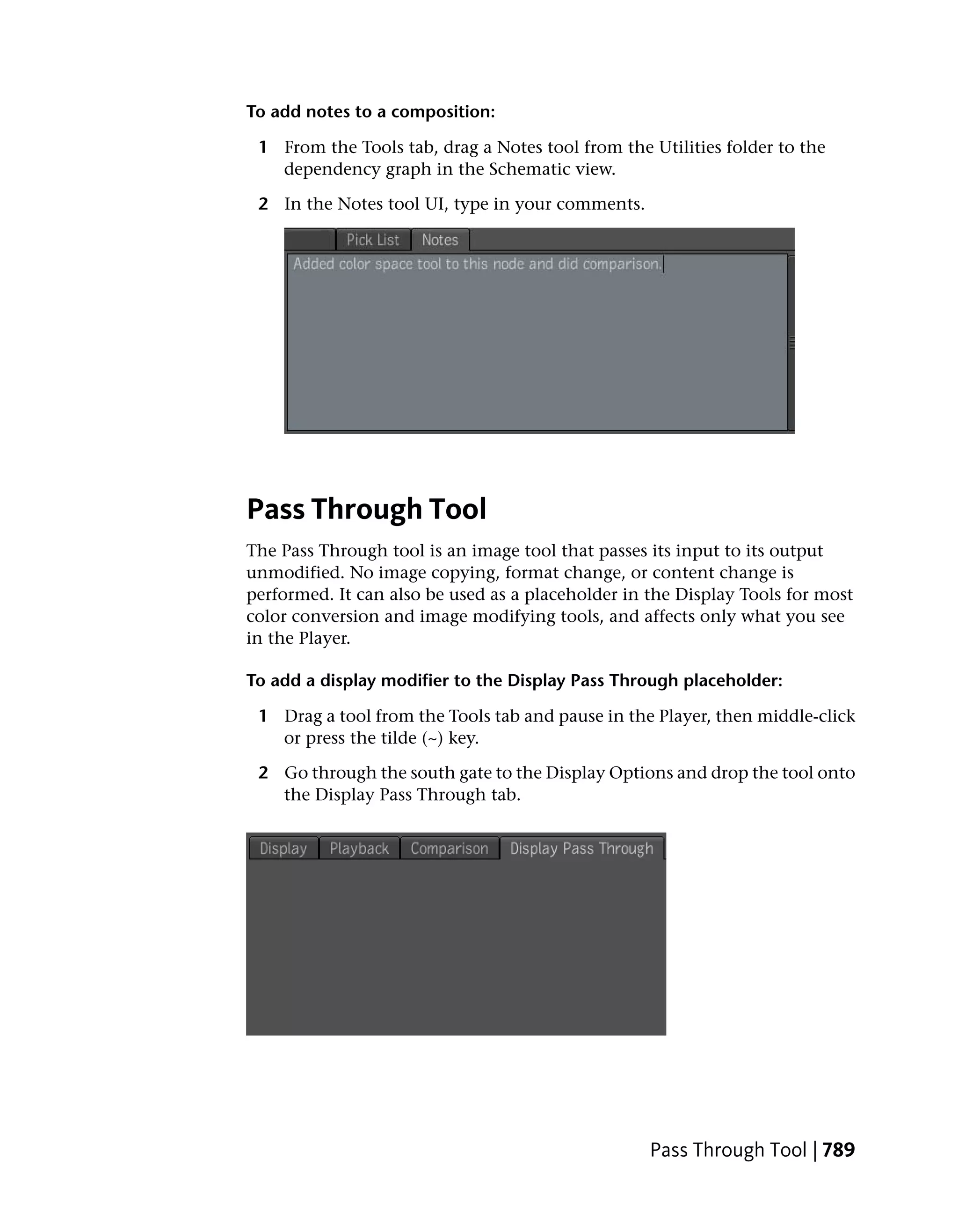 To add notes to a composition:

 1 From the Tools tab, drag a Notes tool from the Utilities folder to the
   dependency graph in the Schematic view.

 2 In the Notes tool UI, type in your comments.




Pass Through Tool
The Pass Through tool is an image tool that passes its input to its output
unmodified. No image copying, format change, or content change is
performed. It can also be used as a placeholder in the Display Tools for most
color conversion and image modifying tools, and affects only what you see
in the Player.

To add a display modifier to the Display Pass Through placeholder:

 1 Drag a tool from the Tools tab and pause in the Player, then middle-click
   or press the tilde (~) key.

 2 Go through the south gate to the Display Options and drop the tool onto
   the Display Pass Through tab.




                                                   Pass Through Tool | 789
 