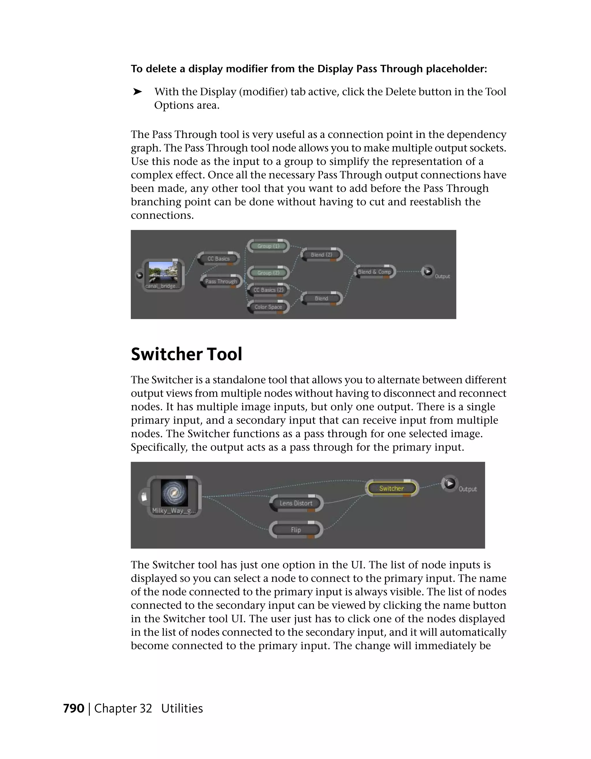 To delete a display modifier from the Display Pass Through placeholder:

            ➤   With the Display (modifier) tab active, click the Delete button in the Tool
                Options area.

            The Pass Through tool is very useful as a connection point in the dependency
            graph. The Pass Through tool node allows you to make multiple output sockets.
            Use this node as the input to a group to simplify the representation of a
            complex effect. Once all the necessary Pass Through output connections have
            been made, any other tool that you want to add before the Pass Through
            branching point can be done without having to cut and reestablish the
            connections.




            Switcher Tool
            The Switcher is a standalone tool that allows you to alternate between different
            output views from multiple nodes without having to disconnect and reconnect
            nodes. It has multiple image inputs, but only one output. There is a single
            primary input, and a secondary input that can receive input from multiple
            nodes. The Switcher functions as a pass through for one selected image.
            Specifically, the output acts as a pass through for the primary input.




            The Switcher tool has just one option in the UI. The list of node inputs is
            displayed so you can select a node to connect to the primary input. The name
            of the node connected to the primary input is always visible. The list of nodes
            connected to the secondary input can be viewed by clicking the name button
            in the Switcher tool UI. The user just has to click one of the nodes displayed
            in the list of nodes connected to the secondary input, and it will automatically
            become connected to the primary input. The change will immediately be




790 | Chapter 32 Utilities
 
