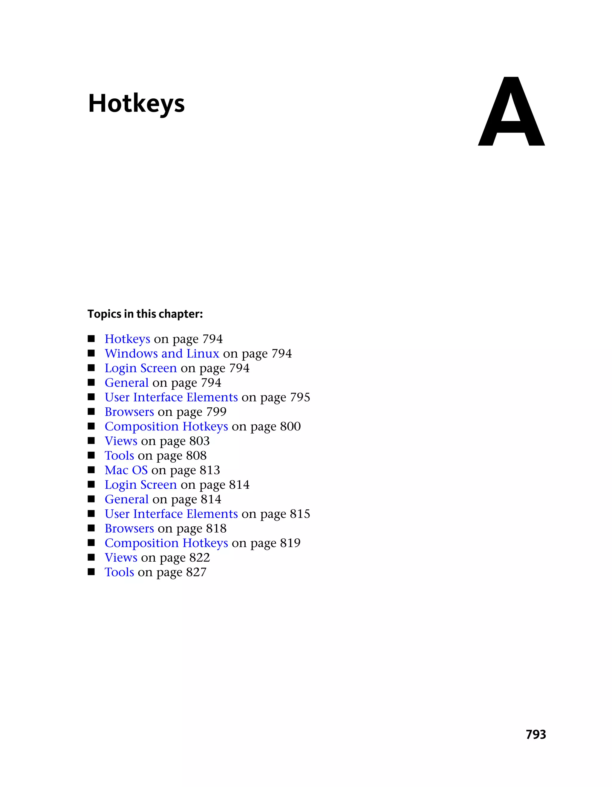 Hotkeys
                                          A
Topics in this chapter:
■   Hotkeys on page 794
■   Windows and Linux on page 794
■   Login Screen on page 794
■   General on page 794
■   User Interface Elements on page 795
■   Browsers on page 799
■   Composition Hotkeys on page 800
■   Views on page 803
■   Tools on page 808
■   Mac OS on page 813
■   Login Screen on page 814
■   General on page 814
■   User Interface Elements on page 815
■   Browsers on page 818
■   Composition Hotkeys on page 819
■   Views on page 822
■   Tools on page 827




                                          793
 