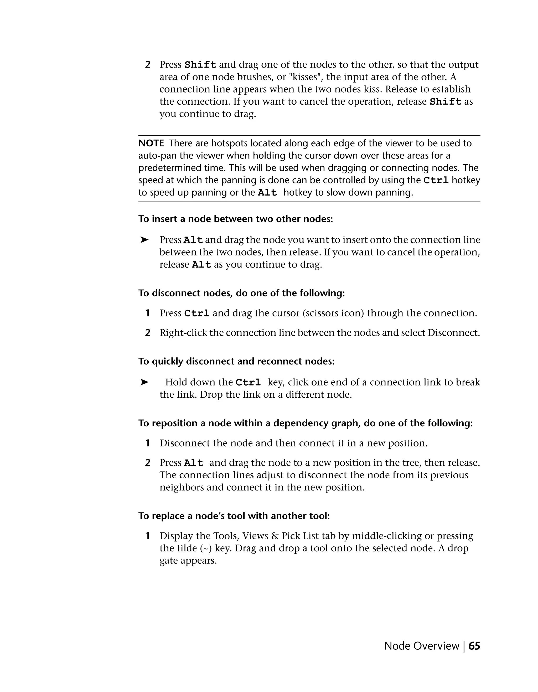 2 Press Shift and drag one of the nodes to the other, so that the output
   area of one node brushes, or "kisses", the input area of the other. A
   connection line appears when the two nodes kiss. Release to establish
   the connection. If you want to cancel the operation, release Shift as
   you continue to drag.


NOTE There are hotspots located along each edge of the viewer to be used to
auto-pan the viewer when holding the cursor down over these areas for a
predetermined time. This will be used when dragging or connecting nodes. The
speed at which the panning is done can be controlled by using the Ctrl hotkey
to speed up panning or the Alt hotkey to slow down panning.

To insert a node between two other nodes:

➤   Press Alt and drag the node you want to insert onto the connection line
    between the two nodes, then release. If you want to cancel the operation,
    release Alt as you continue to drag.

To disconnect nodes, do one of the following:

 1 Press Ctrl and drag the cursor (scissors icon) through the connection.

 2 Right-click the connection line between the nodes and select Disconnect.

To quickly disconnect and reconnect nodes:

➤     Hold down the Ctrl key, click one end of a connection link to break
    the link. Drop the link on a different node.

To reposition a node within a dependency graph, do one of the following:

 1 Disconnect the node and then connect it in a new position.

 2 Press Alt and drag the node to a new position in the tree, then release.
   The connection lines adjust to disconnect the node from its previous
   neighbors and connect it in the new position.

To replace a node’s tool with another tool:

 1 Display the Tools, Views & Pick List tab by middle-clicking or pressing
   the tilde (~) key. Drag and drop a tool onto the selected node. A drop
   gate appears.




                                                       Node Overview | 65
 
