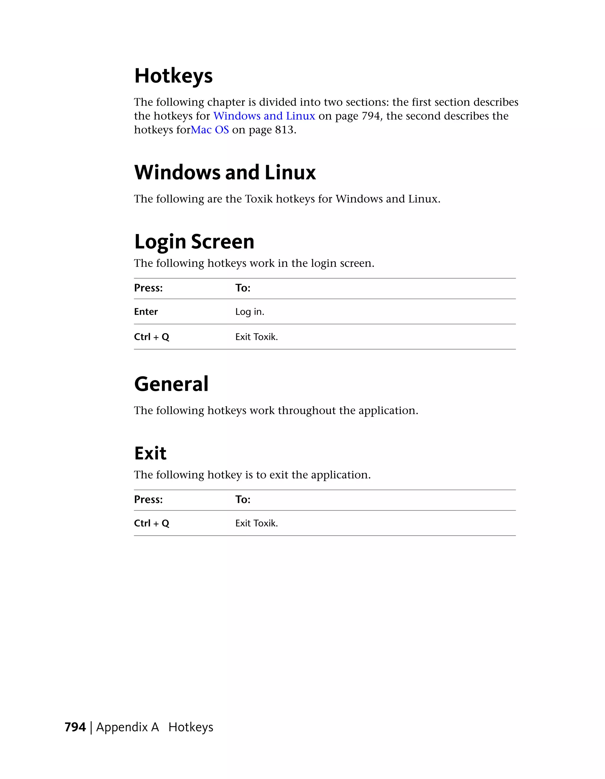 Hotkeys
           The following chapter is divided into two sections: the first section describes
           the hotkeys for Windows and Linux on page 794, the second describes the
           hotkeys forMac OS on page 813.



           Windows and Linux
           The following are the Toxik hotkeys for Windows and Linux.



           Login Screen
           The following hotkeys work in the login screen.

           Press:              To:

           Enter               Log in.

           Ctrl + Q            Exit Toxik.




           General
           The following hotkeys work throughout the application.



           Exit
           The following hotkey is to exit the application.

           Press:              To:

           Ctrl + Q            Exit Toxik.




794 | Appendix A Hotkeys
 