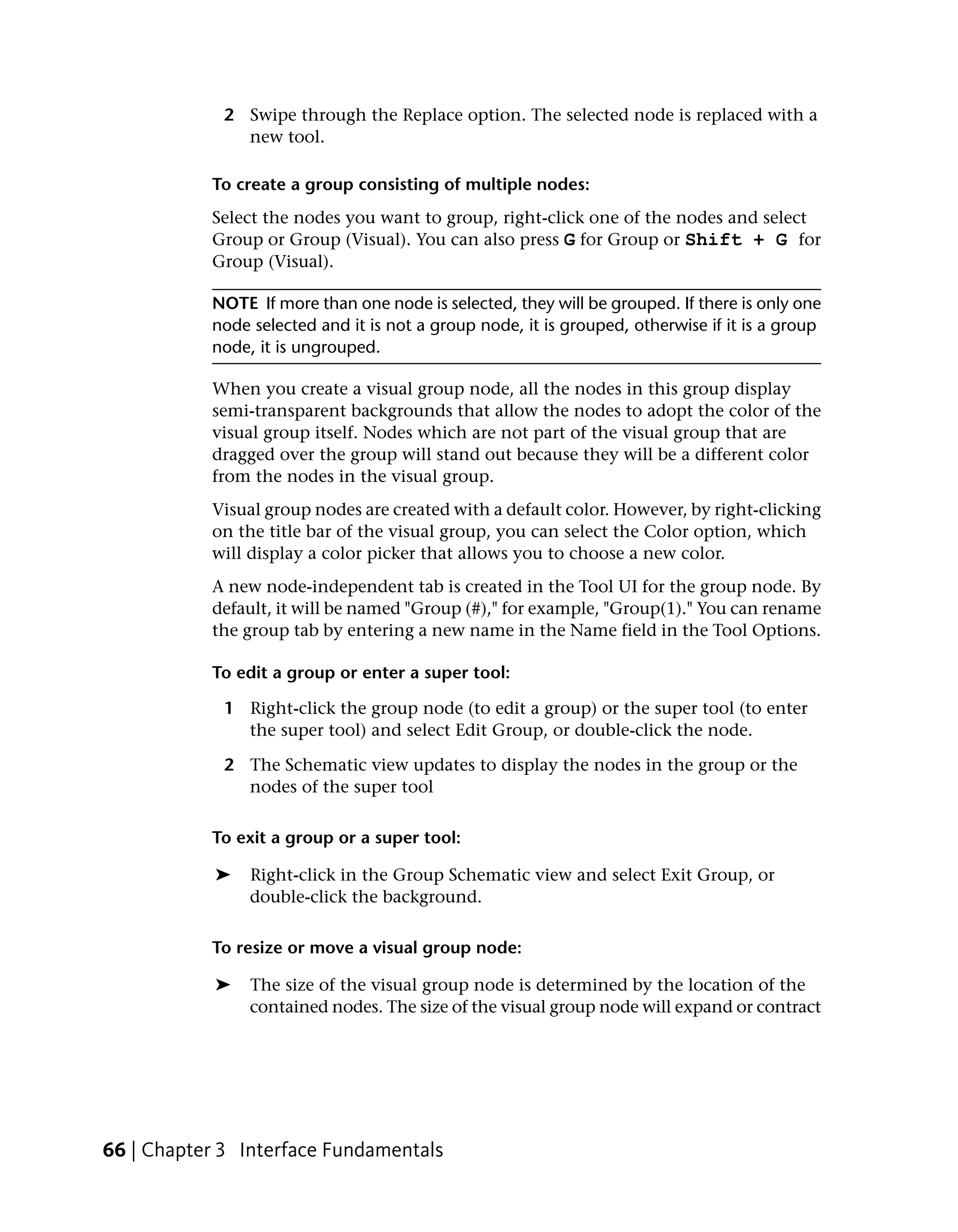 2 Swipe through the Replace option. The selected node is replaced with a
               new tool.

           To create a group consisting of multiple nodes:
           Select the nodes you want to group, right-click one of the nodes and select
           Group or Group (Visual). You can also press G for Group or Shift + G for
           Group (Visual).

           NOTE If more than one node is selected, they will be grouped. If there is only one
           node selected and it is not a group node, it is grouped, otherwise if it is a group
           node, it is ungrouped.

           When you create a visual group node, all the nodes in this group display
           semi-transparent backgrounds that allow the nodes to adopt the color of the
           visual group itself. Nodes which are not part of the visual group that are
           dragged over the group will stand out because they will be a different color
           from the nodes in the visual group.
           Visual group nodes are created with a default color. However, by right-clicking
           on the title bar of the visual group, you can select the Color option, which
           will display a color picker that allows you to choose a new color.
           A new node-independent tab is created in the Tool UI for the group node. By
           default, it will be named "Group (#)," for example, "Group(1)." You can rename
           the group tab by entering a new name in the Name field in the Tool Options.

           To edit a group or enter a super tool:

             1 Right-click the group node (to edit a group) or the super tool (to enter
               the super tool) and select Edit Group, or double-click the node.

             2 The Schematic view updates to display the nodes in the group or the
               nodes of the super tool

           To exit a group or a super tool:

            ➤   Right-click in the Group Schematic view and select Exit Group, or
                double-click the background.

           To resize or move a visual group node:

            ➤   The size of the visual group node is determined by the location of the
                contained nodes. The size of the visual group node will expand or contract




66 | Chapter 3 Interface Fundamentals
 