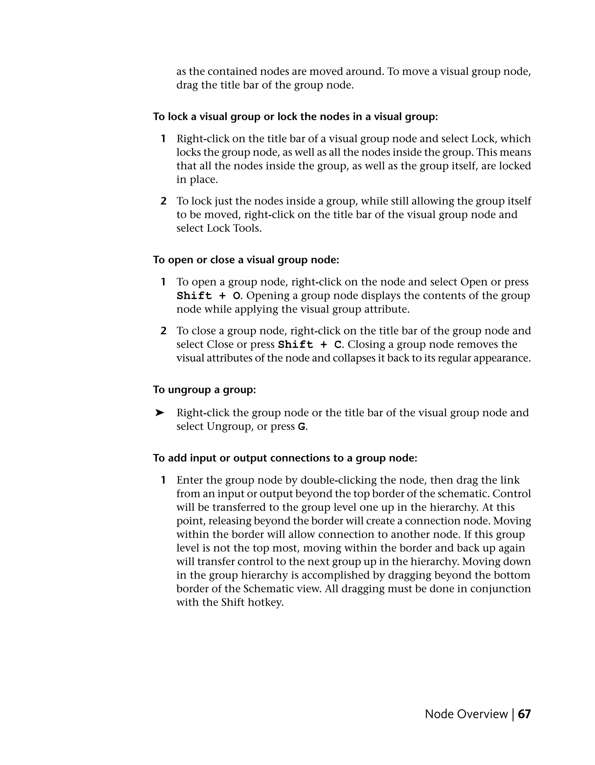 as the contained nodes are moved around. To move a visual group node,
    drag the title bar of the group node.

To lock a visual group or lock the nodes in a visual group:

 1 Right-click on the title bar of a visual group node and select Lock, which
   locks the group node, as well as all the nodes inside the group. This means
   that all the nodes inside the group, as well as the group itself, are locked
   in place.

 2 To lock just the nodes inside a group, while still allowing the group itself
   to be moved, right-click on the title bar of the visual group node and
   select Lock Tools.

To open or close a visual group node:

 1 To open a group node, right-click on the node and select Open or press
   Shift + O. Opening a group node displays the contents of the group
   node while applying the visual group attribute.

 2 To close a group node, right-click on the title bar of the group node and
   select Close or press Shift + C. Closing a group node removes the
   visual attributes of the node and collapses it back to its regular appearance.

To ungroup a group:

➤   Right-click the group node or the title bar of the visual group node and
    select Ungroup, or press G.

To add input or output connections to a group node:

 1 Enter the group node by double-clicking the node, then drag the link
   from an input or output beyond the top border of the schematic. Control
   will be transferred to the group level one up in the hierarchy. At this
   point, releasing beyond the border will create a connection node. Moving
   within the border will allow connection to another node. If this group
   level is not the top most, moving within the border and back up again
   will transfer control to the next group up in the hierarchy. Moving down
   in the group hierarchy is accomplished by dragging beyond the bottom
   border of the Schematic view. All dragging must be done in conjunction
   with the Shift hotkey.




                                                          Node Overview | 67
 