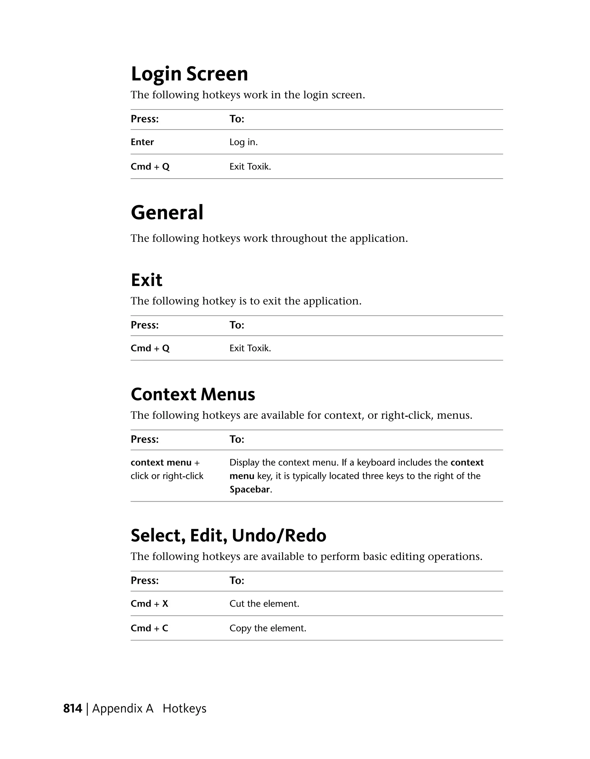 Login Screen
           The following hotkeys work in the login screen.

           Press:                 To:

           Enter                  Log in.

           Cmd + Q                Exit Toxik.




           General
           The following hotkeys work throughout the application.



           Exit
           The following hotkey is to exit the application.

           Press:                 To:

           Cmd + Q                Exit Toxik.




           Context Menus
           The following hotkeys are available for context, or right-click, menus.

           Press:                 To:

           context menu +         Display the context menu. If a keyboard includes the context
           click or right-click   menu key, it is typically located three keys to the right of the
                                  Spacebar.




           Select, Edit, Undo/Redo
           The following hotkeys are available to perform basic editing operations.

           Press:                 To:

           Cmd + X                Cut the element.

           Cmd + C                Copy the element.




814 | Appendix A Hotkeys
 
