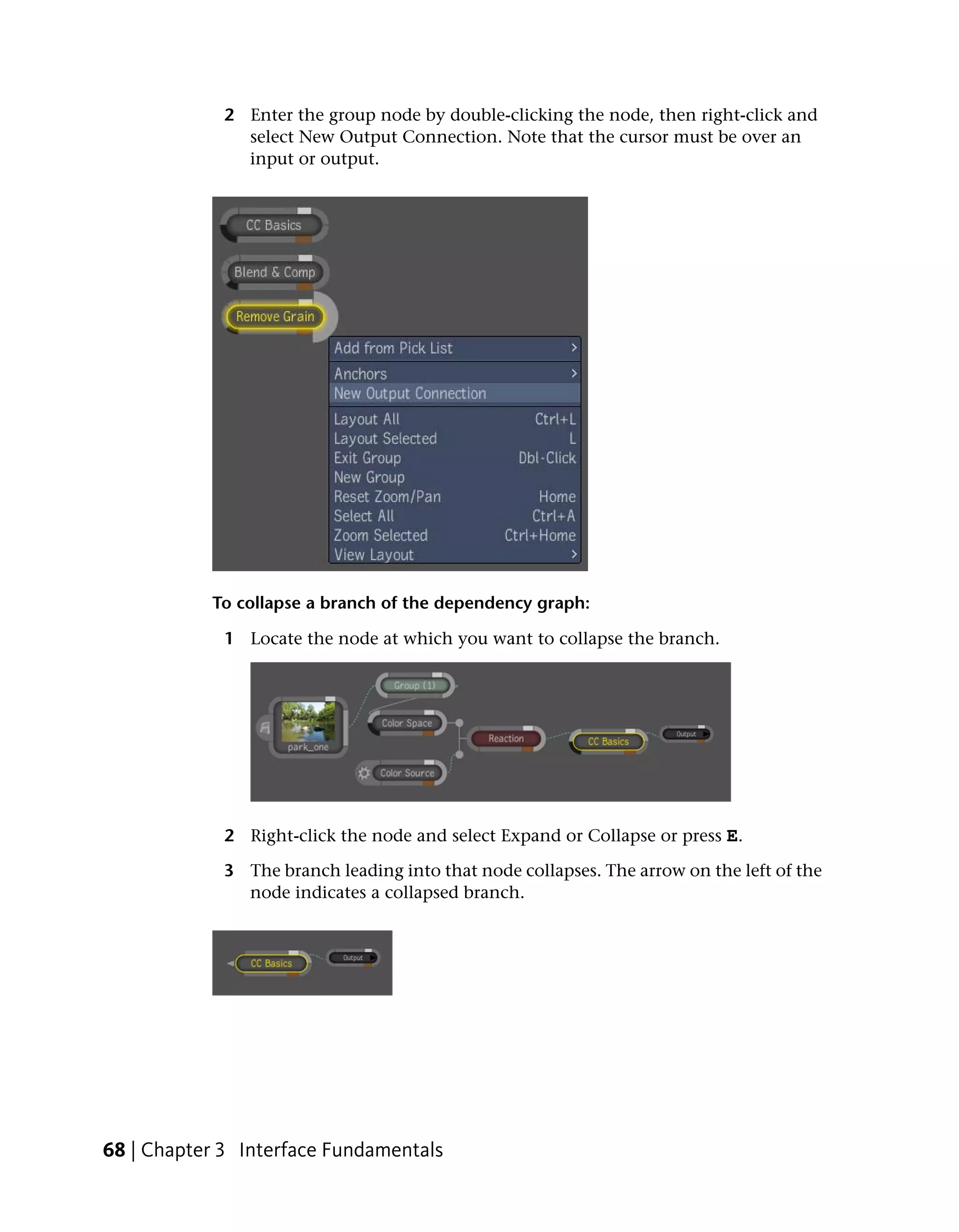 2 Enter the group node by double-clicking the node, then right-click and
               select New Output Connection. Note that the cursor must be over an
               input or output.




           To collapse a branch of the dependency graph:

             1 Locate the node at which you want to collapse the branch.




             2 Right-click the node and select Expand or Collapse or press E.

             3 The branch leading into that node collapses. The arrow on the left of the
               node indicates a collapsed branch.




68 | Chapter 3 Interface Fundamentals
 