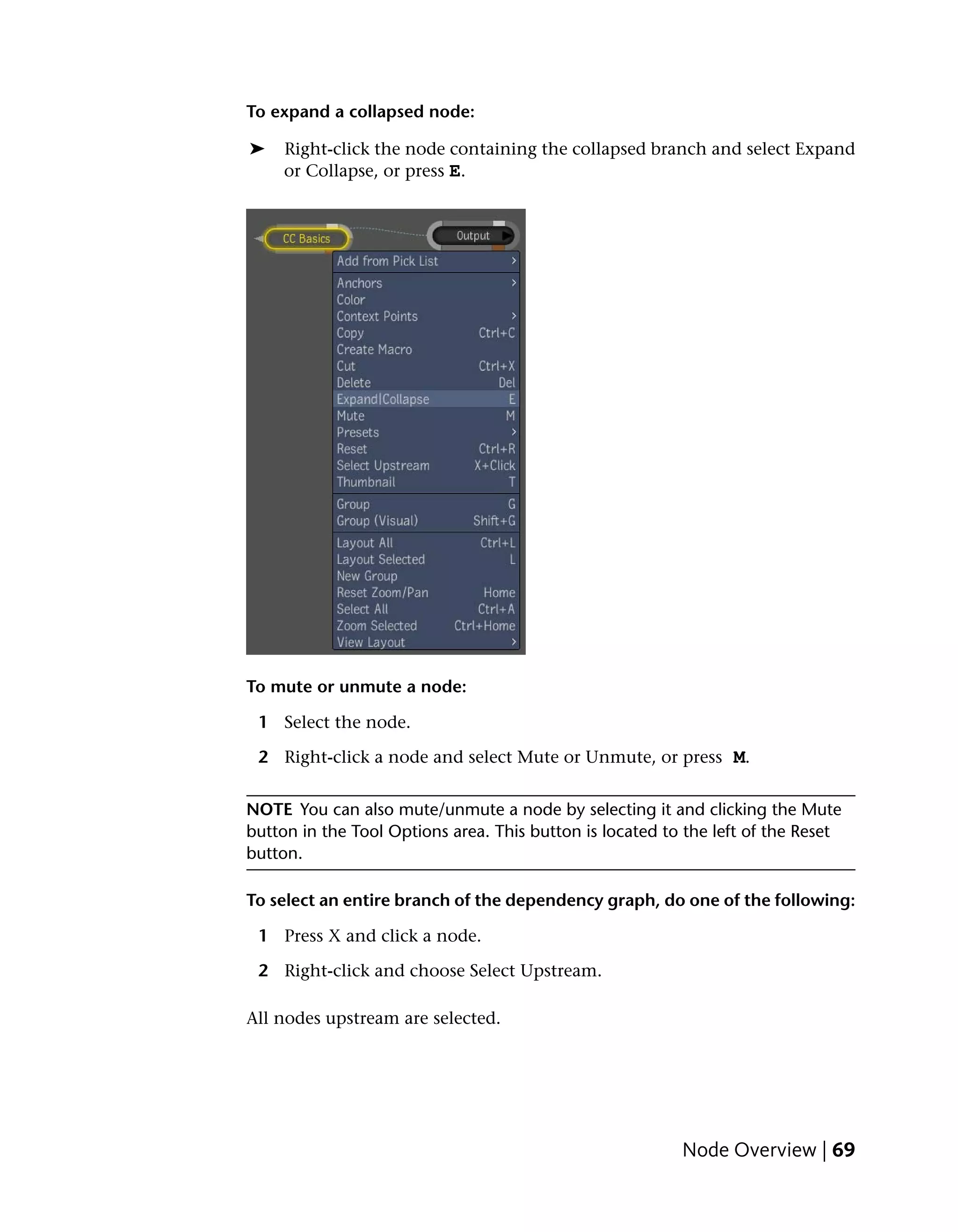 To expand a collapsed node:

➤    Right-click the node containing the collapsed branch and select Expand
     or Collapse, or press E.




To mute or unmute a node:

 1 Select the node.

 2 Right-click a node and select Mute or Unmute, or press M.


NOTE You can also mute/unmute a node by selecting it and clicking the Mute
button in the Tool Options area. This button is located to the left of the Reset
button.

To select an entire branch of the dependency graph, do one of the following:

 1 Press X and click a node.

 2 Right-click and choose Select Upstream.

All nodes upstream are selected.




                                                          Node Overview | 69
 