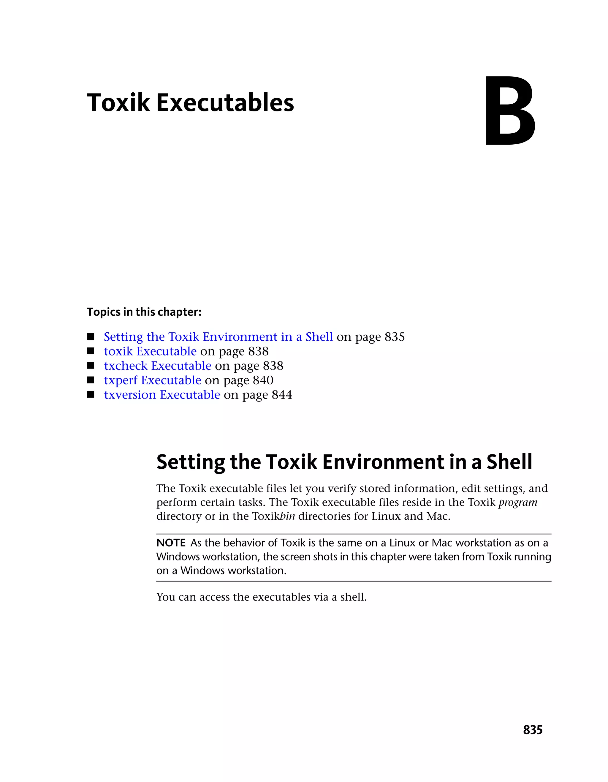 Toxik Executables
                                                                                B
Topics in this chapter:
■   Setting the Toxik Environment in a Shell on page 835
■   toxik Executable on page 838
■   txcheck Executable on page 838
■   txperf Executable on page 840
■   txversion Executable on page 844




             Setting the Toxik Environment in a Shell
             The Toxik executable files let you verify stored information, edit settings, and
             perform certain tasks. The Toxik executable files reside in the Toxik program
             directory or in the Toxikbin directories for Linux and Mac.

             NOTE As the behavior of Toxik is the same on a Linux or Mac workstation as on a
             Windows workstation, the screen shots in this chapter were taken from Toxik running
             on a Windows workstation.

             You can access the executables via a shell.




                                                                                          835
 