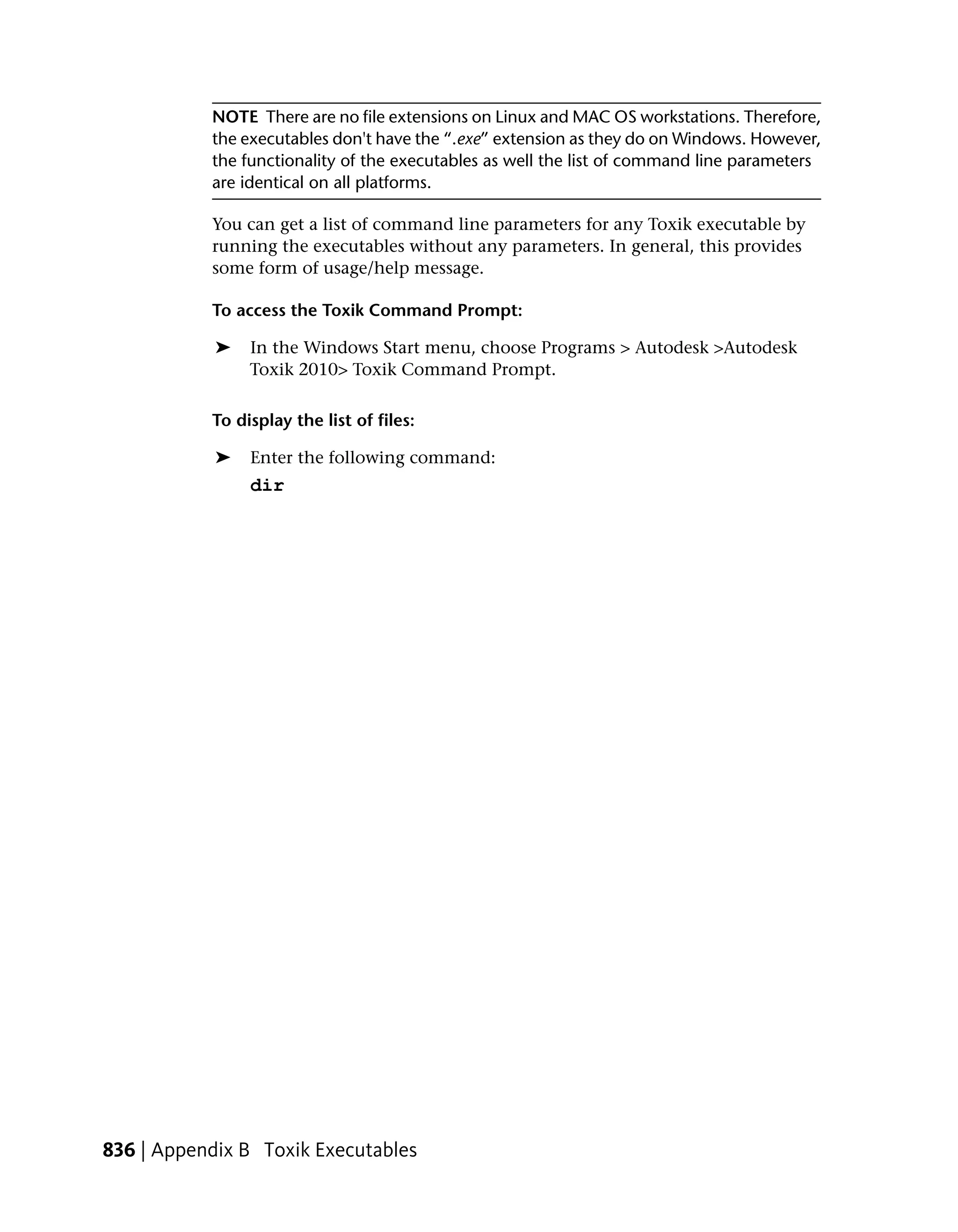 NOTE There are no file extensions on Linux and MAC OS workstations. Therefore,
           the executables don't have the “.exe” extension as they do on Windows. However,
           the functionality of the executables as well the list of command line parameters
           are identical on all platforms.

           You can get a list of command line parameters for any Toxik executable by
           running the executables without any parameters. In general, this provides
           some form of usage/help message.

           To access the Toxik Command Prompt:

            ➤   In the Windows Start menu, choose Programs > Autodesk >Autodesk
                Toxik 2010> Toxik Command Prompt.

           To display the list of files:

            ➤   Enter the following command:
                dir




836 | Appendix B Toxik Executables
 