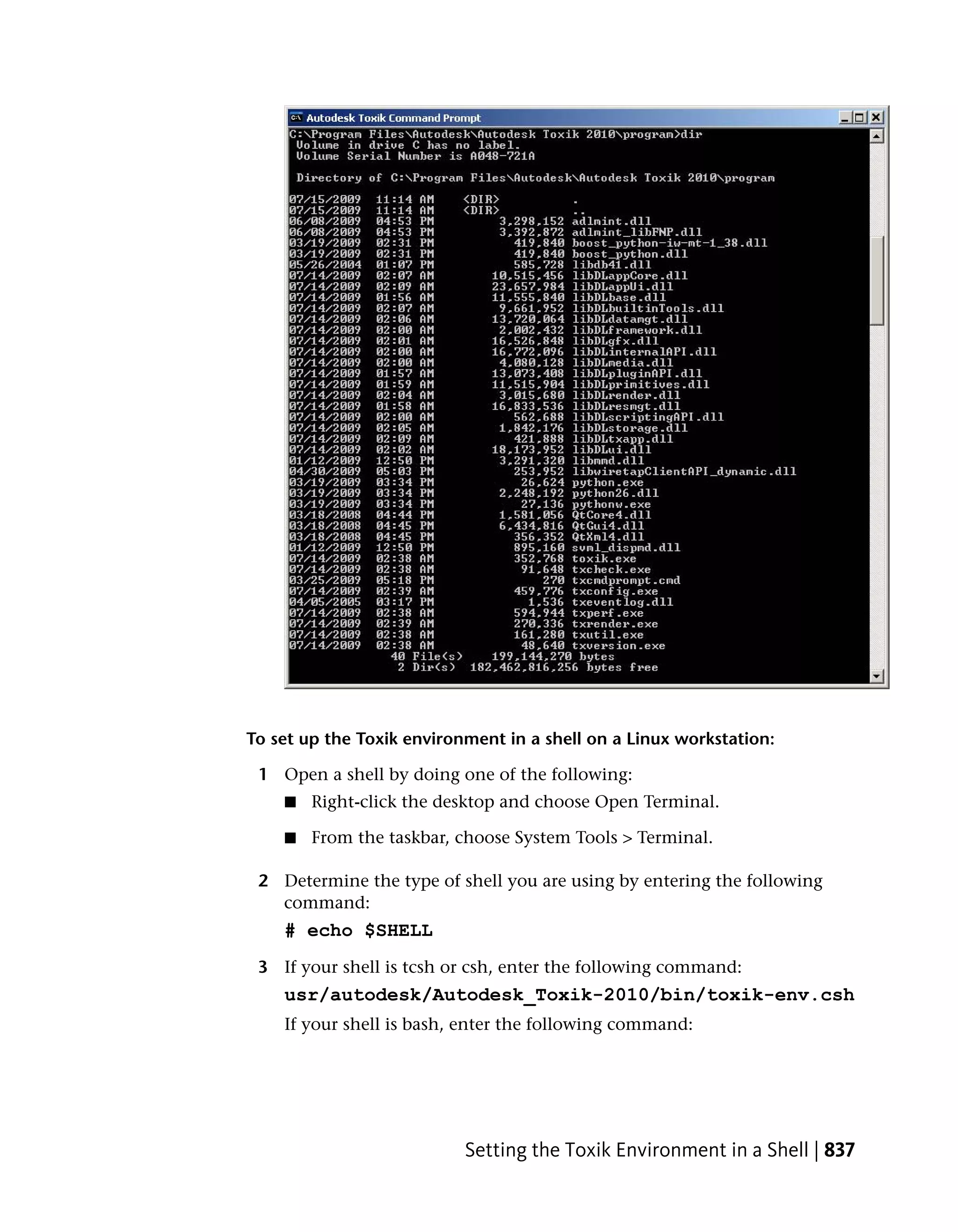 To set up the Toxik environment in a shell on a Linux workstation:

 1 Open a shell by doing one of the following:
    ■   Right-click the desktop and choose Open Terminal.

    ■   From the taskbar, choose System Tools > Terminal.

 2 Determine the type of shell you are using by entering the following
   command:
    # echo $SHELL
 3 If your shell is tcsh or csh, enter the following command:
    usr/autodesk/Autodesk_Toxik-2010/bin/toxik-env.csh
    If your shell is bash, enter the following command:




                           Setting the Toxik Environment in a Shell | 837
 