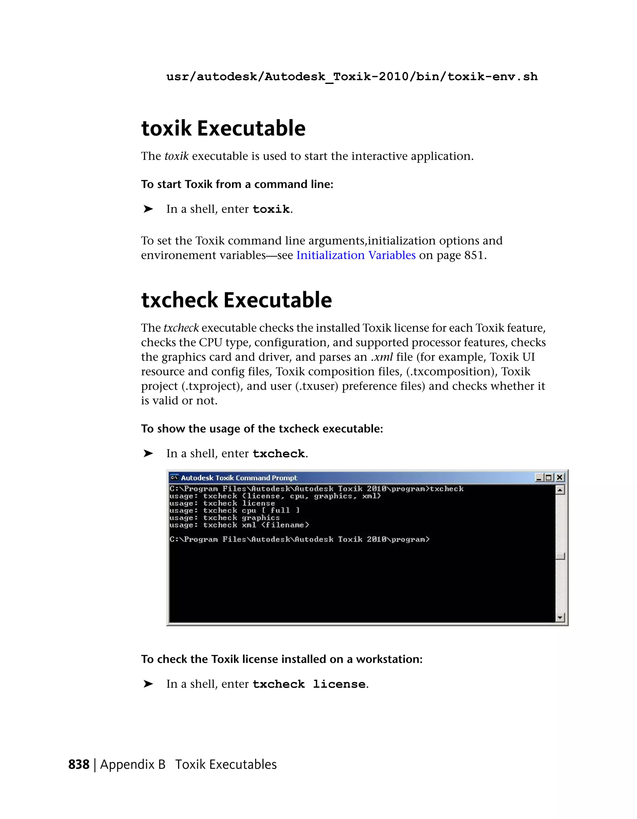 usr/autodesk/Autodesk_Toxik-2010/bin/toxik-env.sh



           toxik Executable
           The toxik executable is used to start the interactive application.

           To start Toxik from a command line:

            ➤   In a shell, enter toxik.

           To set the Toxik command line arguments,initialization options and
           environement variables—see Initialization Variables on page 851.



           txcheck Executable
           The txcheck executable checks the installed Toxik license for each Toxik feature,
           checks the CPU type, configuration, and supported processor features, checks
           the graphics card and driver, and parses an .xml file (for example, Toxik UI
           resource and config files, Toxik composition files, (.txcomposition), Toxik
           project (.txproject), and user (.txuser) preference files) and checks whether it
           is valid or not.

           To show the usage of the txcheck executable:

            ➤   In a shell, enter txcheck.




           To check the Toxik license installed on a workstation:

            ➤   In a shell, enter txcheck license.




838 | Appendix B Toxik Executables
 