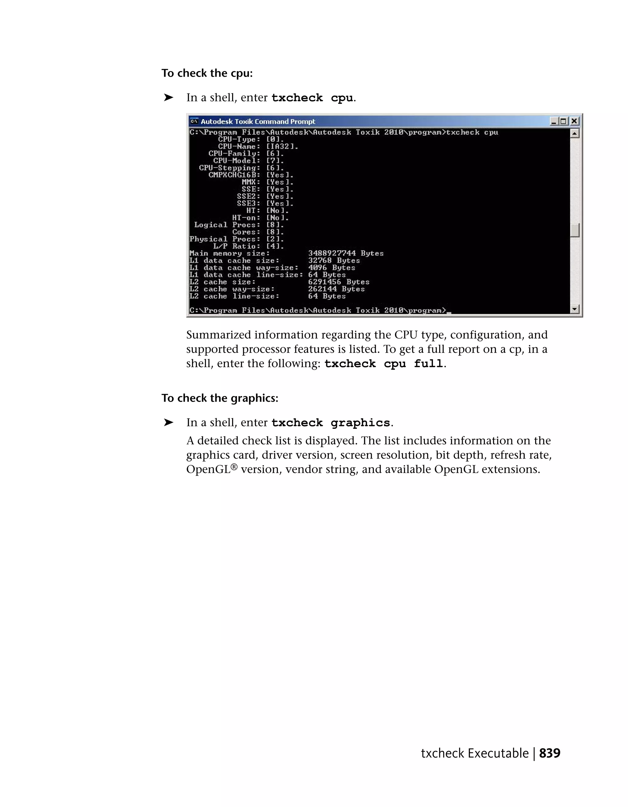 To check the cpu:

➤   In a shell, enter txcheck cpu.




    Summarized information regarding the CPU type, configuration, and
    supported processor features is listed. To get a full report on a cp, in a
    shell, enter the following: txcheck cpu full.


To check the graphics:

➤   In a shell, enter txcheck graphics.
    A detailed check list is displayed. The list includes information on the
    graphics card, driver version, screen resolution, bit depth, refresh rate,
    OpenGL® version, vendor string, and available OpenGL extensions.




                                                    txcheck Executable | 839
 