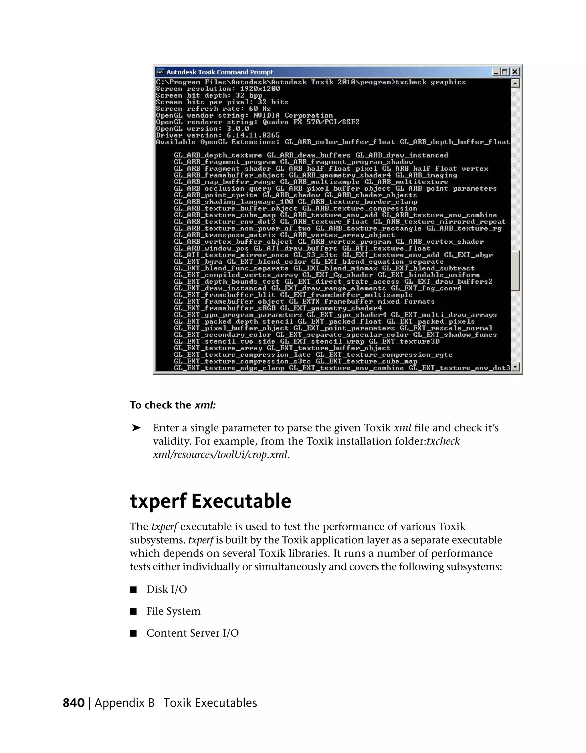To check the xml:

            ➤    Enter a single parameter to parse the given Toxik xml file and check it’s
                 validity. For example, from the Toxik installation folder:txcheck
                 xml/resources/toolUi/crop.xml.



           txperf Executable
           The txperf executable is used to test the performance of various Toxik
           subsystems. txperf is built by the Toxik application layer as a separate executable
           which depends on several Toxik libraries. It runs a number of performance
           tests either individually or simultaneously and covers the following subsystems:

           ■    Disk I/O

           ■    File System

           ■    Content Server I/O




840 | Appendix B Toxik Executables
 