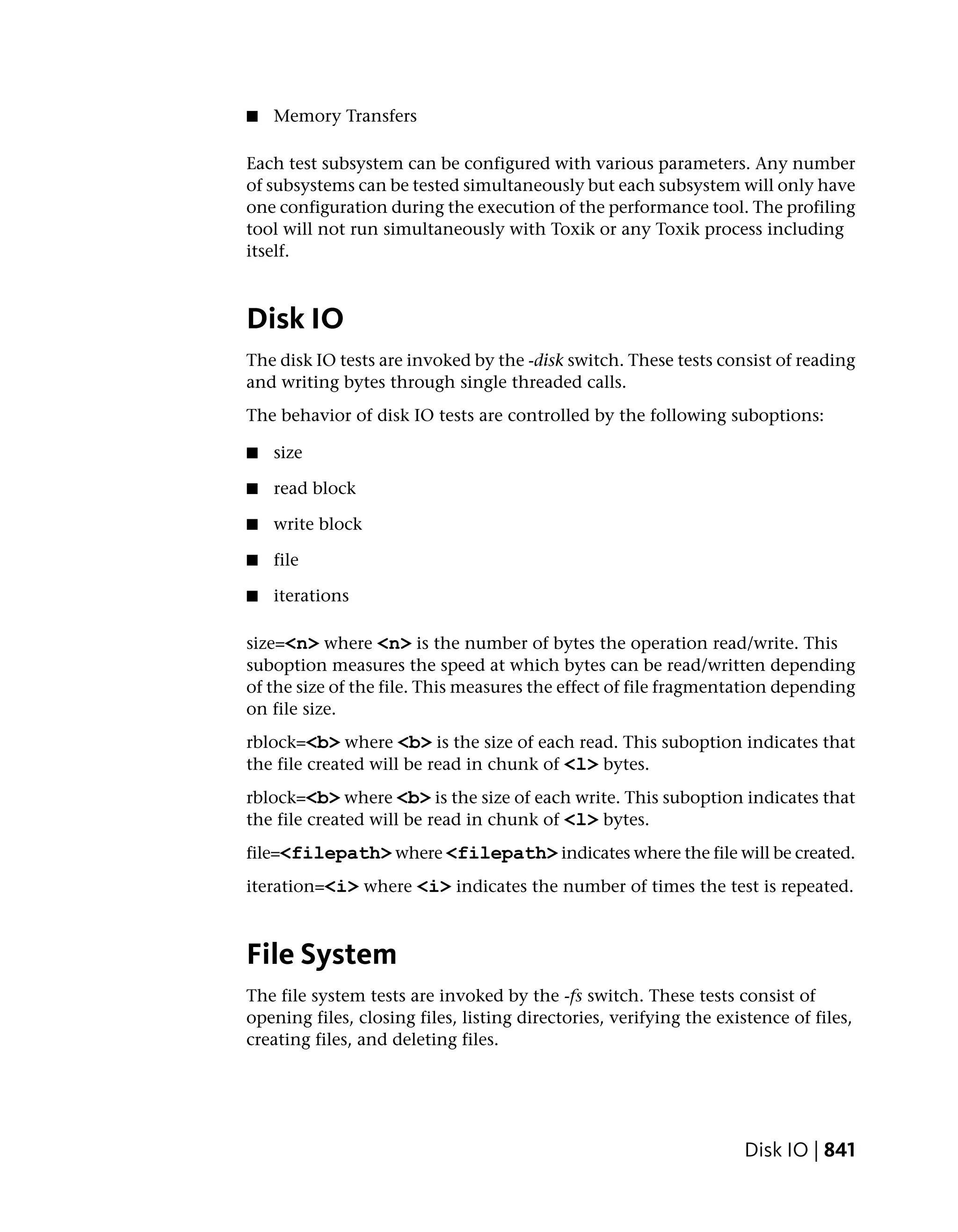 ■   Memory Transfers

Each test subsystem can be configured with various parameters. Any number
of subsystems can be tested simultaneously but each subsystem will only have
one configuration during the execution of the performance tool. The profiling
tool will not run simultaneously with Toxik or any Toxik process including
itself.



Disk IO
The disk IO tests are invoked by the -disk switch. These tests consist of reading
and writing bytes through single threaded calls.
The behavior of disk IO tests are controlled by the following suboptions:

■   size

■   read block

■   write block

■   file

■   iterations

size=<n> where <n> is the number of bytes the operation read/write. This
suboption measures the speed at which bytes can be read/written depending
of the size of the file. This measures the effect of file fragmentation depending
on file size.
rblock=<b> where <b> is the size of each read. This suboption indicates that
the file created will be read in chunk of <l> bytes.
rblock=<b> where <b> is the size of each write. This suboption indicates that
the file created will be read in chunk of <l> bytes.
file=<filepath> where <filepath> indicates where the file will be created.
iteration=<i> where <i> indicates the number of times the test is repeated.



File System
The file system tests are invoked by the -fs switch. These tests consist of
opening files, closing files, listing directories, verifying the existence of files,
creating files, and deleting files.




                                                                     Disk IO | 841
 