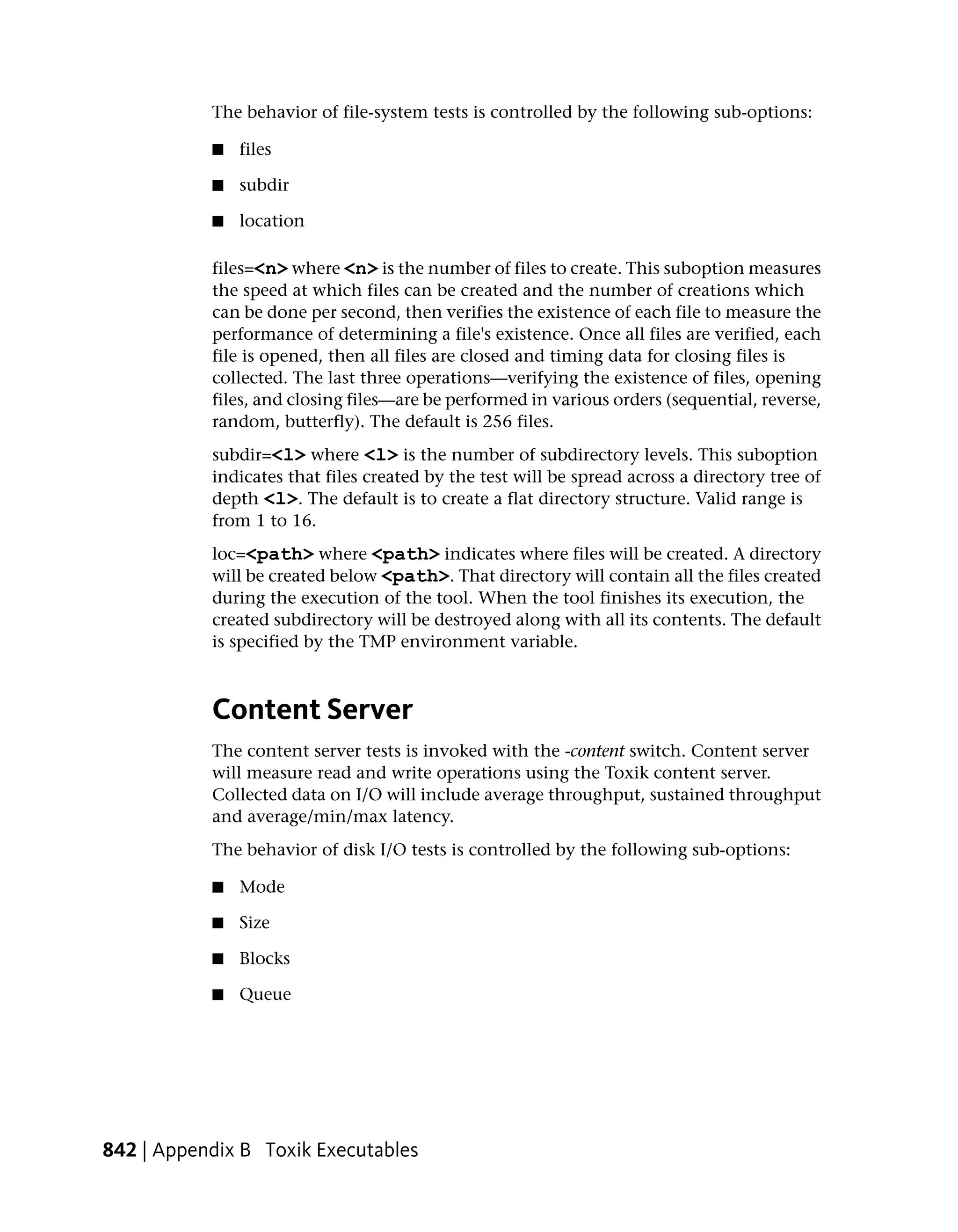 The behavior of file-system tests is controlled by the following sub-options:

           ■   files

           ■   subdir

           ■   location

           files=<n> where <n> is the number of files to create. This suboption measures
           the speed at which files can be created and the number of creations which
           can be done per second, then verifies the existence of each file to measure the
           performance of determining a file's existence. Once all files are verified, each
           file is opened, then all files are closed and timing data for closing files is
           collected. The last three operations—verifying the existence of files, opening
           files, and closing files—are be performed in various orders (sequential, reverse,
           random, butterfly). The default is 256 files.
           subdir=<l> where <l> is the number of subdirectory levels. This suboption
           indicates that files created by the test will be spread across a directory tree of
           depth <l>. The default is to create a flat directory structure. Valid range is
           from 1 to 16.
           loc=<path> where <path> indicates where files will be created. A directory
           will be created below <path>. That directory will contain all the files created
           during the execution of the tool. When the tool finishes its execution, the
           created subdirectory will be destroyed along with all its contents. The default
           is specified by the TMP environment variable.



           Content Server
           The content server tests is invoked with the -content switch. Content server
           will measure read and write operations using the Toxik content server.
           Collected data on I/O will include average throughput, sustained throughput
           and average/min/max latency.
           The behavior of disk I/O tests is controlled by the following sub-options:

           ■   Mode

           ■   Size

           ■   Blocks

           ■   Queue




842 | Appendix B Toxik Executables
 