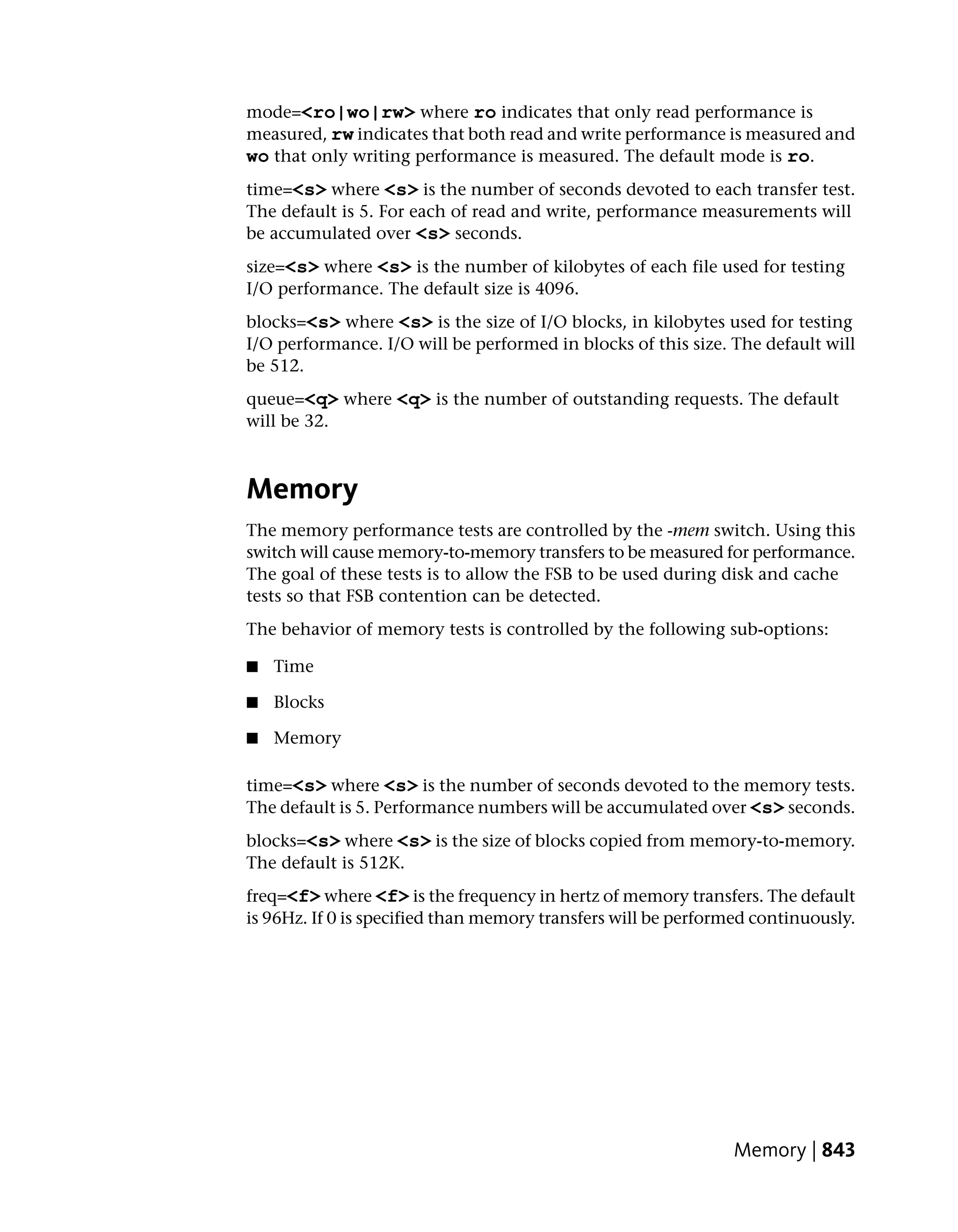 mode=<ro|wo|rw> where ro indicates that only read performance is
measured, rw indicates that both read and write performance is measured and
wo that only writing performance is measured. The default mode is ro.
time=<s> where <s> is the number of seconds devoted to each transfer test.
The default is 5. For each of read and write, performance measurements will
be accumulated over <s> seconds.
size=<s> where <s> is the number of kilobytes of each file used for testing
I/O performance. The default size is 4096.
blocks=<s> where <s> is the size of I/O blocks, in kilobytes used for testing
I/O performance. I/O will be performed in blocks of this size. The default will
be 512.
queue=<q> where <q> is the number of outstanding requests. The default
will be 32.



Memory
The memory performance tests are controlled by the -mem switch. Using this
switch will cause memory-to-memory transfers to be measured for performance.
The goal of these tests is to allow the FSB to be used during disk and cache
tests so that FSB contention can be detected.
The behavior of memory tests is controlled by the following sub-options:

■   Time

■   Blocks

■   Memory

time=<s> where <s> is the number of seconds devoted to the memory tests.
The default is 5. Performance numbers will be accumulated over <s> seconds.
blocks=<s> where <s> is the size of blocks copied from memory-to-memory.
The default is 512K.
freq=<f> where <f> is the frequency in hertz of memory transfers. The default
is 96Hz. If 0 is specified than memory transfers will be performed continuously.




                                                                Memory | 843
 